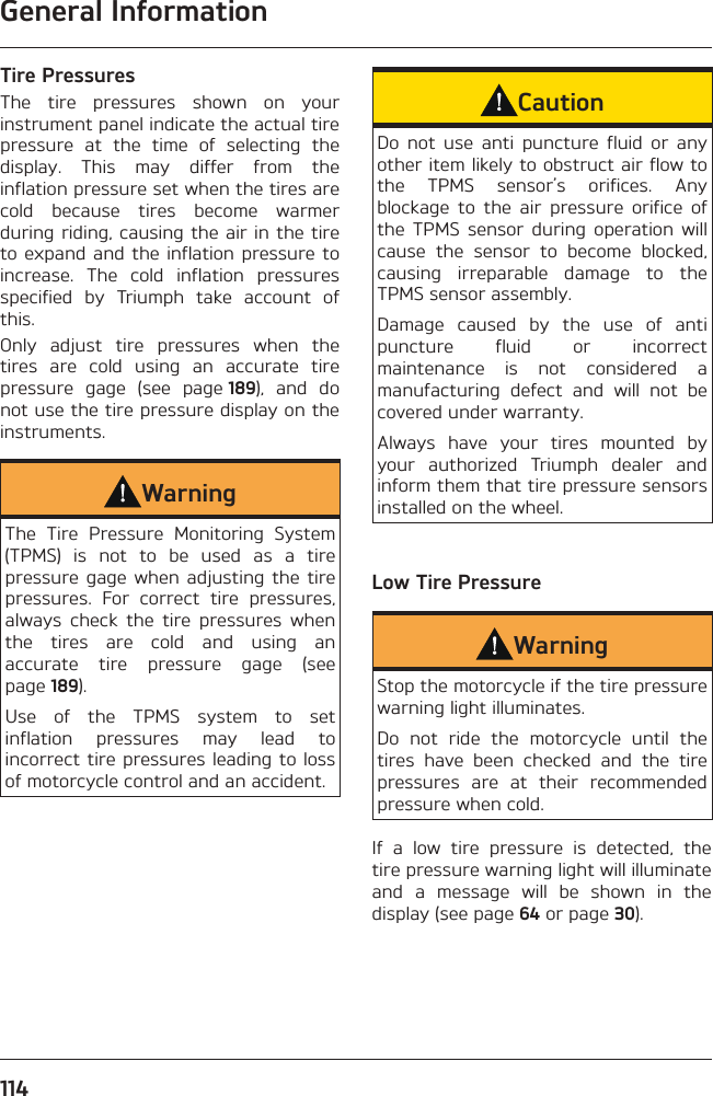 General Information114Tire PressuresThe tire pressures shown on your instrument panel indicate the actual tire pressure at the time of selecting the display. This may differ from the inflation pressure set when the tires are cold because tires become warmer during riding, causing the air in the tire to expand and the inflation pressure to increase. The cold inflation pressures specified by Triumph take account of this.Only adjust tire pressures when the tires are cold using an accurate tire pressure gage (see page 189), and do not use the tire pressure display on the instruments.WarningThe Tire Pressure Monitoring System (TPMS) is not to be used as a tire pressure gage when adjusting the tire pressures. For correct tire pressures, always check the tire pressures when the tires are cold and using an accurate tire pressure gage (see page 189).Use of the TPMS system to set inflation pressures may lead to incorrect tire pressures leading to loss of motorcycle control and an accident.CautionDo not use anti puncture fluid or any other item likely to obstruct air flow to the TPMS sensor’s orifices. Any blockage to the air pressure orifice of the TPMS sensor during operation will cause the sensor to become blocked, causing irreparable damage to the TPMS sensor assembly.Damage caused by the use of anti puncture fluid or incorrect maintenance is not considered a manufacturing defect and will not be covered under warranty.Always have your tires mounted by your authorized Triumph dealer and inform them that tire pressure sensors installed on the wheel.Low Tire PressureWarningStop the motorcycle if the tire pressure warning light illuminates.Do not ride the motorcycle until the tires have been checked and the tire pressures are at their recommended pressure when cold.If a low tire pressure is detected, the tire pressure warning light will illuminate and a message will be shown in the display (see page 64 or page 30).