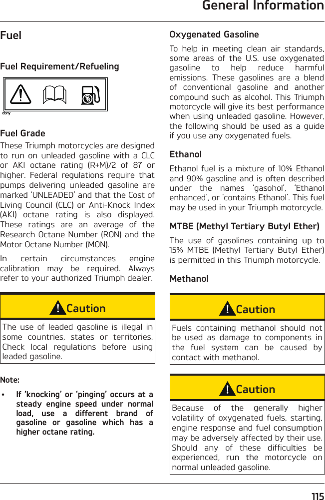 General Information115FuelFuel Requirement/RefuelingPbcbnyFuel Grade These Triumph motorcycles are designed to run on unleaded gasoline with a CLC or AKI octane rating (R+M)/2 of 87 or higher. Federal regulations require that pumps delivering unleaded gasoline are marked ‘UNLEADED’ and that the Cost of Living Council (CLC) or Anti-Knock Index (AKI) octane rating is also displayed. These ratings are an average of the Research Octane Number (RON) and the Motor Octane Number (MON).In certain circumstances engine calibration may be required. Always refer to your authorized Triumph dealer.CautionThe use of leaded gasoline is illegal in some countries, states or territories. Check local regulations before using leaded gasoline.Note:•  If ‘knocking’ or ‘pinging’ occurs at a steady engine speed under normal load, use a different brand of gasoline or gasoline which has a higher octane rating.Oxygenated GasolineTo help in meeting clean air standards, some areas of the U.S. use oxygenated gasoline to help reduce harmful emissions. These gasolines are a blend of conventional gasoline and another compound such as alcohol. This Triumph motorcycle will give its best performance when using unleaded gasoline. However, the following should be used as a guide if you use any oxygenated fuels.EthanolEthanol fuel is a mixture of 10% Ethanol and 90% gasoline and is often described under the names ‘gasohol’, ‘Ethanol enhanced’, or ‘contains Ethanol’. This fuel may be used in your Triumph motorcycle.MTBE (Methyl Tertiary Butyl Ether)The use of gasolines containing up to 15% MTBE (Methyl Tertiary Butyl Ether) is permitted in this Triumph motorcycle.MethanolCautionFuels containing methanol should not be used as damage to components in the fuel system can be caused by contact with methanol.CautionBecause of the generally higher volatility of oxygenated fuels, starting, engine response and fuel consumption may be adversely affected by their use. Should any of these difficulties be experienced, run the motorcycle on normal unleaded gasoline.