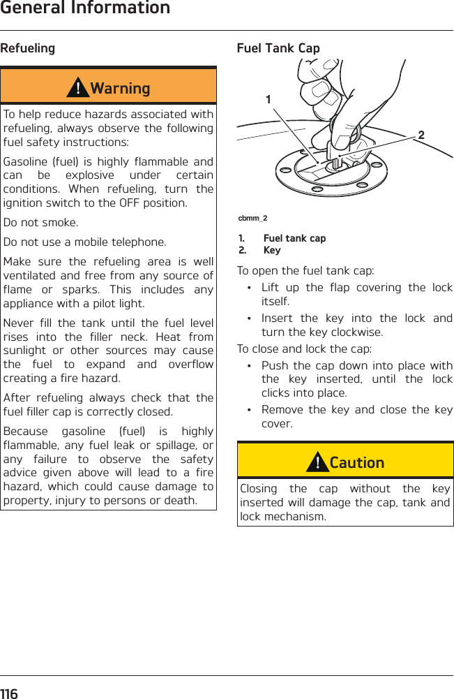 General Information116Refueling WarningTo help reduce hazards associated with refueling, always observe the following fuel safety instructions:Gasoline (fuel) is highly flammable and can be explosive under certain conditions. When refueling, turn the ignition switch to the OFF position.Do not smoke.Do not use a mobile telephone.Make sure the refueling area is well ventilated and free from any source of flame or sparks. This includes any appliance with a pilot light.Never fill the tank until the fuel level rises into the filler neck. Heat from sunlight or other sources may cause the fuel to expand and overflow creating a fire hazard.After refueling always check that the fuel filler cap is correctly closed.Because gasoline (fuel) is highly flammable, any fuel leak or spillage, or any failure to observe the safety advice given above will lead to a fire hazard, which could cause damage to property, injury to persons or death.Fuel Tank Capcbmm_2121.  Fuel tank cap2. KeyTo open the fuel tank cap:  •  Lift up the flap covering the lock itself.  •  Insert the key into the lock and turn the key clockwise.To close and lock the cap:  •  Push the cap down into place with the key inserted, until the lock clicks into place.  •  Remove the key and close the key cover.CautionClosing the cap without the key inserted will damage the cap, tank and lock mechanism.