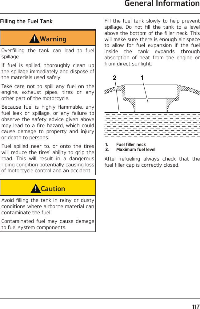 General Information117Filling the Fuel TankWarningOverfilling the tank can lead to fuel spillage.If fuel is spilled, thoroughly clean up the spillage immediately and dispose of the materials used safely.Take care not to spill any fuel on the engine, exhaust pipes, tires or any other part of the motorcycle.Because fuel is highly flammable, any fuel leak or spillage, or any failure to observe the safety advice given above may lead to a fire hazard, which could cause damage to property and injury or death to persons.Fuel spilled near to, or onto the tires will reduce the tires’ ability to grip the road. This will result in a dangerous riding condition potentially causing loss of motorcycle control and an accident.CautionAvoid filling the tank in rainy or dusty conditions where airborne material can contaminate the fuel.Contaminated fuel may cause damage to fuel system components.Fill the fuel tank slowly to help prevent spillage. Do not fill the tank to a level above the bottom of the filler neck. This will make sure there is enough air space to allow for fuel expansion if the fuel inside the tank expands through absorption of heat from the engine or from direct sunlight.cbnm211.  Fuel filler neck2.  Maximum fuel levelAfter refueling always check that the fuel filler cap is correctly closed.