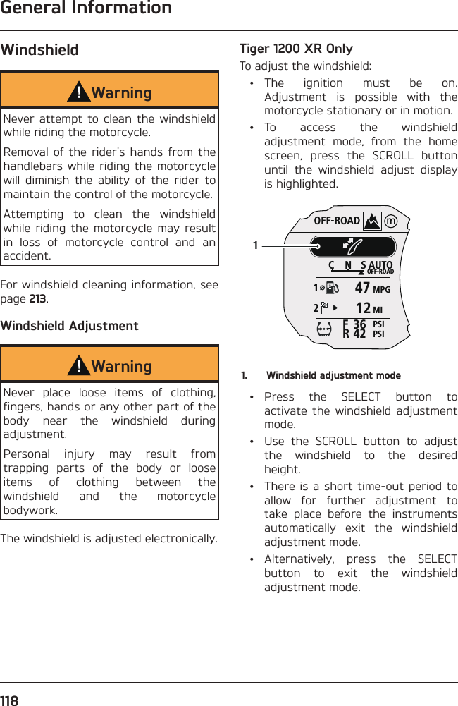 General Information118WindshieldWarningNever attempt to clean the windshield while riding the motorcycle.Removal of the rider&apos;s hands from the handlebars while riding the motorcycle will diminish the ability of the rider to maintain the control of the motorcycle.Attempting to clean the windshield while riding the motorcycle may result in loss of motorcycle control and an accident.For windshield cleaning information, see page 213.Windshield AdjustmentWarningNever place loose items of clothing, fingers, hands or any other part of the body near the windshield during adjustment.Personal injury may result from trapping parts of the body or loose items of clothing between the windshield and the motorcycle bodywork.The windshield is adjusted electronically.Tiger 1200 XR OnlyTo adjust the windshield: • The ignition must be on. Adjustment is possible with the motorcycle stationary or in motion. • To access the windshield adjustment mode, from the home screen, press the SCROLL button until the windshield adjust display is highlighted.OFF-ROADAUTOOFF-ROADMPGMIPSIPSICNS123642FR471211.  Windshield adjustment mode • Press the SELECT button to activate the windshield adjustment mode.  •  Use the SCROLL button to adjust the windshield to the desired height.  • There is a short time-out period to allow for further adjustment to take place before the instruments automatically exit the windshield adjustment mode. • Alternatively, press the SELECT button to exit the windshield adjustment mode.