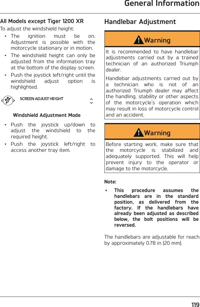 General Information119All Models except Tiger 1200 XRTo adjust the windshield height: • The ignition must be on. Adjustment is possible with the motorcycle stationary or in motion.  •  The windshield height can only be adjusted from the information tray at the bottom of the display screen.  •  Push the joystick left/right until the windshield adjust option is highlighted.Windshield Adjustment Mode • Push the joystick up/down to adjust the windshield to the required height. • Push the joystick left/right to access another tray item.Handlebar AdjustmentWarningIt is recommended to have handlebar adjustments carried out by a trained technician of an authorized Triumph dealer.Handlebar adjustments carried out by a technician who is not of an authorized Triumph dealer may affect the handling, stability or other aspects of the motorcycle’s operation which may result in loss of motorcycle control and an accident.WarningBefore starting work, make sure that the motorcycle is stabilized and adequately supported. This will help prevent injury to the operator or damage to the motorcycle.Note:• This procedure assumes the handlebars are in the standard position, as delivered from the factory. If the handlebars have already been adjusted as described below, the bolt positions will be reversed.The handlebars are adjustable for reach by approximately 0.78 in (20 mm).
