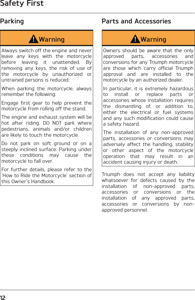 Safety First12ParkingWarningAlways switch off the engine and never leave any keys with the motorcycle before leaving it unattended. By removing any keys, the risk of use of the motorcycle by unauthorized or untrained persons is reduced.When parking the motorcycle, always remember the following:Engage first gear to help prevent the motorcycle from rolling off the stand.The engine and exhaust system will be hot after riding. DO NOT park where pedestrians, animals and/or children are likely to touch the motorcycle.Do not park on soft ground or on a steeply inclined surface. Parking under these conditions may cause the motorcycle to fall over.For further details, please refer to the &apos;How to Ride the Motorcycle&apos; section of this Owner&apos;s Handbook.Parts and AccessoriesWarningOwners should be aware that the only approved parts, accessories and conversions for any Triumph motorcycle are those which carry official Triumph approval and are installed to the motorcycle by an authorized dealer.In particular, it is extremely hazardous to install or replace parts or accessories whose installation requires the dismantling of, or addition to, either the electrical or fuel systems and any such modification could cause a safety hazard.The installation of any non-approved parts, accessories or conversions may adversely affect the handling, stability or other aspect of the motorcycle operation that may result in an accident causing injury or death.Triumph does not accept any liability whatsoever for defects caused by the installation of non-approved parts, accessories or conversions or the installation of any approved parts, accessories or conversions by non-approved personnel.
