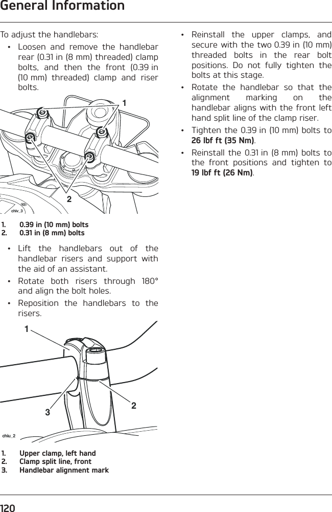 General Information120To adjust the handlebars:  •  Loosen and remove the handlebar rear (0.31 in (8 mm) threaded) clamp bolts, and then the front (0.39 in (10 mm) threaded) clamp and riser bolts.21chiv_31.  0.39 in (10 mm) bolts2.  0.31 in (8 mm) bolts • Lift the handlebars out of the handlebar risers and support with the aid of an assistant. •  Rotate both risers through 180° and align the bolt holes.  •  Reposition the handlebars to the risers.231chiu_21.  Upper clamp, left hand2.  Clamp split line, front3.  Handlebar alignment mark • Reinstall the upper clamps, and secure with the two 0.39 in (10 mm) threaded bolts in the rear bolt positions. Do not fully tighten the bolts at this stage.  •  Rotate the handlebar so that the alignment marking on the handlebar aligns with the front left hand split line of the clamp riser.  •  Tighten the 0.39 in (10 mm) bolts to 26 lbf ft (35 Nm).  •  Reinstall the 0.31 in (8 mm) bolts to the front positions and tighten to 19 lbf ft (26 Nm).