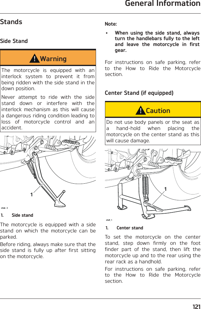 General Information121StandsSide StandWarningThe motorcycle is equipped with an interlock system to prevent it from being ridden with the side stand in the down position.Never attempt to ride with the side stand down or interfere with the interlock mechanism as this will cause a dangerous riding condition leading to loss of motorcycle control and an accident.1chde 21.  Side standThe motorcycle is equipped with a side stand on which the motorcycle can be parked.Before riding, always make sure that the side stand is fully up after first sitting on the motorcycle.Note:•  When using the side stand, always turn the handlebars fully to the left and leave the motorcycle in first gear.For instructions on safe parking, refer to the How to Ride the Motorcycle section.Center Stand (if equipped)CautionDo not use body panels or the seat as a hand-hold when placing the motorcycle on the center stand as this will cause damage.1chdf_11.  Center standTo set the motorcycle on the center stand, step down firmly on the foot finder part of the stand, then lift the motorcycle up and to the rear using the rear rack as a handhold.For instructions on safe parking, refer to the How to Ride the Motorcycle section.