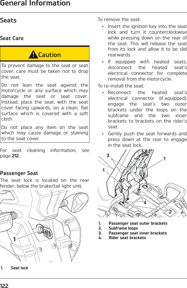 General Information122SeatsSeat CareCautionTo prevent damage to the seat or seat cover, care must be taken not to drop the seat.Do not lean the seat against the motorcycle or any surface which may damage the seat or seat cover. Instead, place the seat, with the seat cover facing upwards, on a clean, flat surface which is covered with a soft cloth.Do not place any item on the seat which may cause damage or staining to the seat cover.For seat cleaning information, see page 212.Passenger SeatThe seat lock is located on the rear fender, below the brake/tail light unit.11.  Seat lockTo remove the seat:  •  Insert the ignition key into the seat lock and turn it counterclockwise while pressing down on the rear of the seat. This will release the seat from its lock and allow it to be slid rearwards. • If equipped with heated seats, disconnect the heated seat’s electrical connector for complete removal from the motorcycle.To re-install the seat: • Reconnect the heated seat’s electrical connector (if equipped), engage the seat&apos;s two outer brackets under the loops on the subframe and the two inner brackets to brackets on the rider&apos;s seat.  •  Gently push the seat forwards and press down at the rear to engage in the seat lock.123141.  Passenger seat outer brackets2.  Subframe loops3.  Passenger seat inner brackets4.  Rider seat brackets