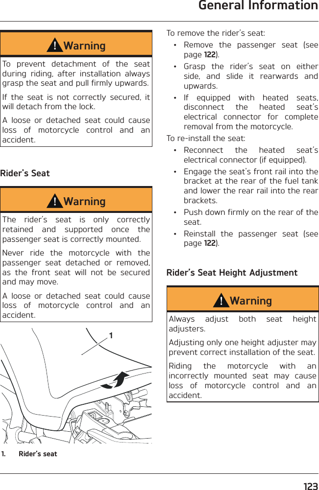 General Information123WarningTo prevent detachment of the seat during riding, after installation always grasp the seat and pull firmly upwards.If the seat is not correctly secured, it will detach from the lock.A loose or detached seat could cause loss of motorcycle control and an accident.Rider&apos;s SeatWarningThe rider’s seat is only correctly retained and supported once the passenger seat is correctly mounted.Never ride the motorcycle with the passenger seat detached or removed, as the front seat will not be secured and may move.A loose or detached seat could cause loss of motorcycle control and an accident.11.  Rider’s seatTo remove the rider’s seat:  •  Remove the passenger seat (see page 122).  •  Grasp the rider’s seat on either side, and slide it rearwards and upwards. • If equipped with heated seats, disconnect the heated seat’s electrical connector for complete removal from the motorcycle.To re-install the seat: • Reconnect the heated seat’s electrical connector (if equipped).  •  Engage the seat&apos;s front rail into the bracket at the rear of the fuel tank and lower the rear rail into the rear brackets.  •  Push down firmly on the rear of the seat.  •  Reinstall the passenger seat (see page 122).Rider’s Seat Height AdjustmentWarningAlways adjust both seat height adjusters.Adjusting only one height adjuster may prevent correct installation of the seat.Riding the motorcycle with an incorrectly mounted seat may cause loss of motorcycle control and an accident.