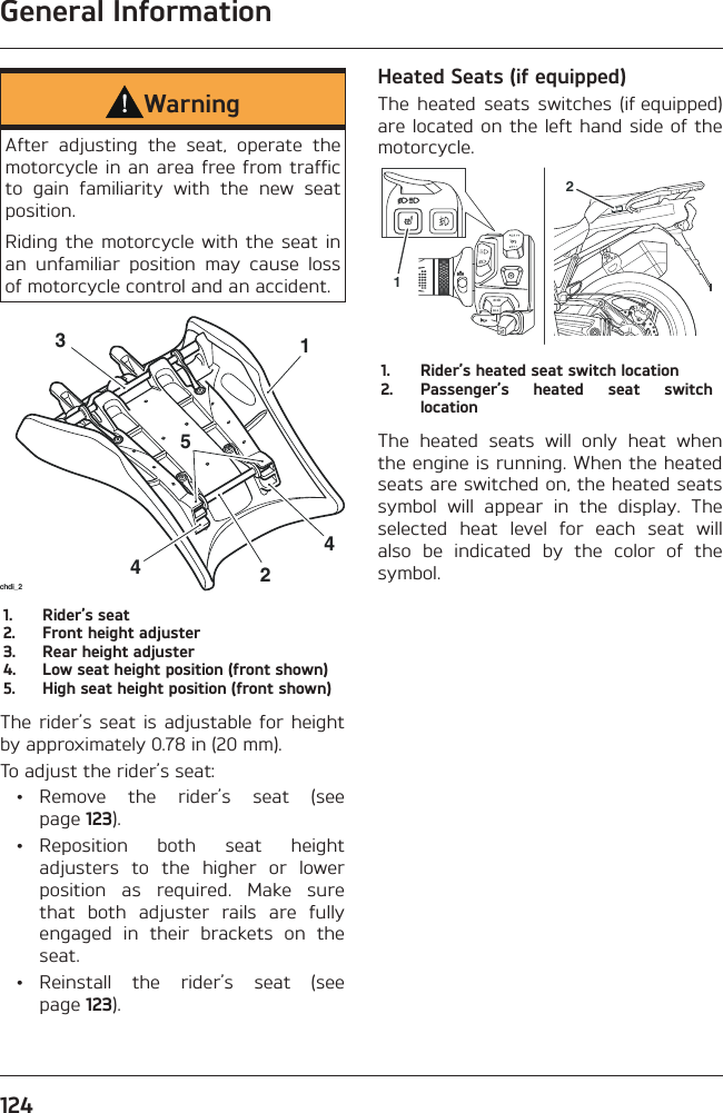 General Information124WarningAfter adjusting the seat, operate the motorcycle in an area free from traffic to gain familiarity with the new seat position.Riding the motorcycle with the seat in an unfamiliar position may cause loss of motorcycle control and an accident.442531chdi_21.  Rider’s seat2.  Front height adjuster3.  Rear height adjuster4.  Low seat height position (front shown)5.  High seat height position (front shown)The rider’s seat is adjustable for height by approximately 0.78 in (20 mm).To adjust the rider’s seat: • Remove the rider’s seat (see page 123). • Reposition both seat height adjusters to the higher or lower position as required. Make sure that both adjuster rails are fully engaged in their brackets on the seat. • Reinstall the rider’s seat (see page 123).Heated Seats (if equipped)The heated seats switches (if equipped) are located on the left hand side of the motorcycle.121.  Rider’s heated seat switch location2.  Passenger’s heated seat switch locationThe heated seats will only heat when the engine is running. When the heated seats are switched on, the heated seats symbol will appear in the display. The selected heat level for each seat will also be indicated by the color of the symbol.