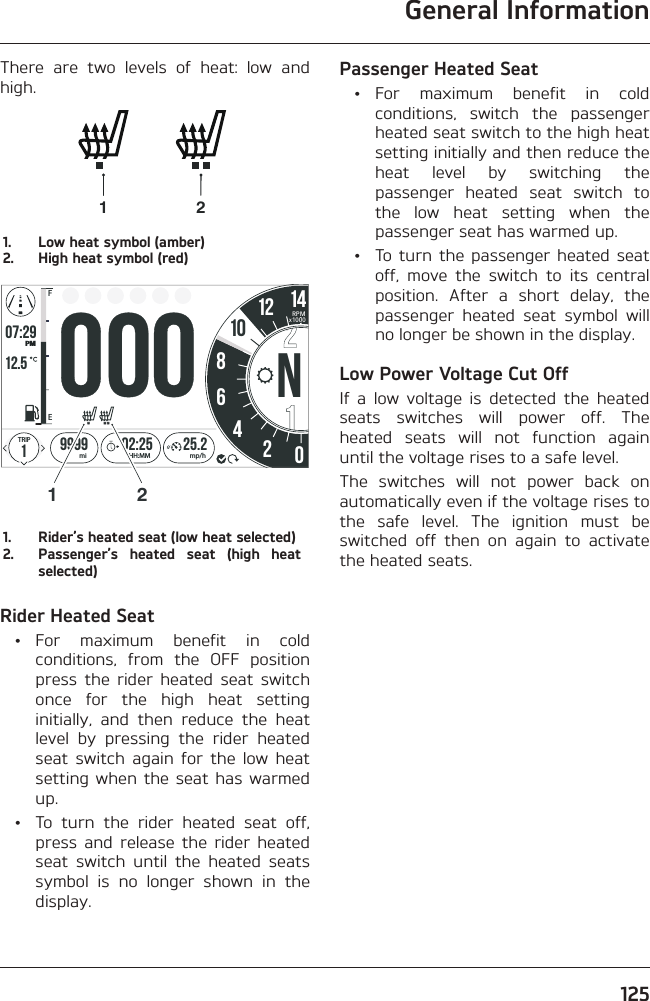 General Information125There are two levels of heat: low and high.1 21.  Low heat symbol (amber)2.  High heat symbol (red)o7:2912.519999 02:258642012 1425.2FETRIPmi mp/hHH:MMPMRPMx1000101N21.  Rider’s heated seat (low heat selected)2.  Passenger’s heated seat (high heat selected)Rider Heated Seat • For maximum benefit in cold conditions, from the OFF position press the rider heated seat switch once for the high heat setting initially, and then reduce the heat level by pressing the rider heated seat switch again for the low heat setting when the seat has warmed up.  •  To turn the rider heated seat off, press and release the rider heated seat switch until the heated seats symbol is no longer shown in the display.Passenger Heated Seat • For maximum benefit in cold conditions, switch the passenger heated seat switch to the high heat setting initially and then reduce the heat level by switching the passenger heated seat switch to the low heat setting when the passenger seat has warmed up.  •  To turn the passenger heated seat off, move the switch to its central position. After a short delay, the passenger heated seat symbol will no longer be shown in the display.Low Power Voltage Cut OffIf a low voltage is detected the heated seats switches will power off. The heated seats will not function again until the voltage rises to a safe level.The switches will not power back on automatically even if the voltage rises to the safe level. The ignition must be switched off then on again to activate the heated seats.