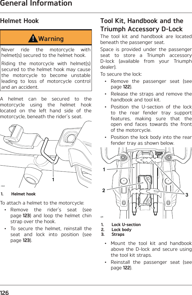 General Information126Helmet HookWarningNever ride the motorcycle with helmet(s) secured to the helmet hook.Riding the motorcycle with helmet(s) secured to the helmet hook may cause the motorcycle to become unstable leading to loss of motorcycle control and an accident.A helmet can be secured to the motorcycle using the helmet hook located on the left hand side of the motorcycle, beneath the rider&apos;s seat.ciuw11.  Helmet hookTo attach a helmet to the motorcycle: • Remove the rider&apos;s seat (see page 123) and loop the helmet chin strap over the hook.  •  To secure the helmet, reinstall the seat and lock into position (see page 123).Tool Kit, Handbook and the Triumph Accessory D-LockThe tool kit and handbook are located beneath the passenger seat.Space is provided under the passenger seat to store a Triumph accessory D-lock (available from your Triumph dealer).To secure the lock:  •  Remove the passenger seat (see page 122).  •  Release the straps and remove the handbook and tool kit.  •  Position the U-section of the lock to the rear fender tray support features, making sure that the open end faces towards the front of the motorcycle.  •  Position the lock body into the rear fender tray as shown below.cjhl2131.  Lock U-section2.  Lock body3. Straps  •  Mount the tool kit and handbook above the D-lock and secure using the tool kit straps.  •  Reinstall the passenger seat (see page 122).