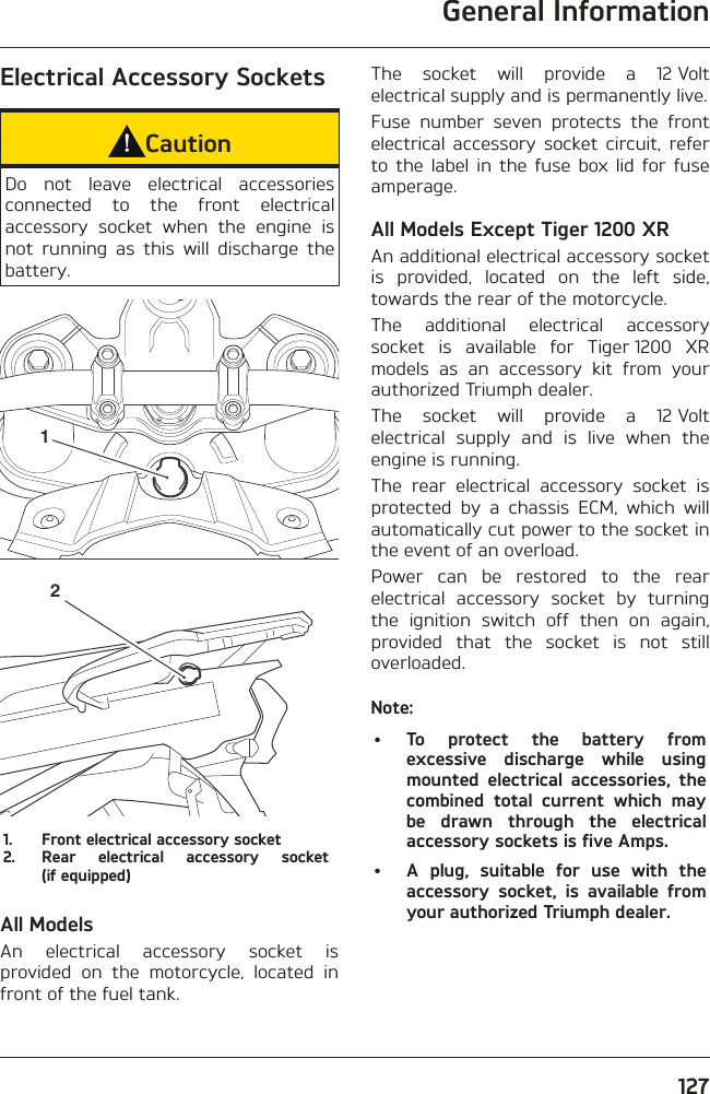 General Information127Electrical Accessory SocketsCautionDo not leave electrical accessories connected to the front electrical accessory socket when the engine is not running as this will discharge the battery.121.  Front electrical accessory socket2.  Rear electrical accessory socket (if equipped)All ModelsAn electrical accessory socket is provided on the motorcycle, located in front of the fuel tank.The socket will provide a 12 Volt electrical supply and is permanently live.Fuse number seven protects the front electrical accessory socket circuit, refer to the label in the fuse box lid for fuse amperage.All Models Except Tiger 1200 XRAn additional electrical accessory socket is provided, located on the left side, towards the rear of the motorcycle.The additional electrical accessory socket is available for Tiger 1200 XR models as an accessory kit from your authorized Triumph dealer.The socket will provide a 12 Volt electrical supply and is live when the engine is running.The rear electrical accessory socket is protected by a chassis ECM, which will automatically cut power to the socket in the event of an overload.Power can be restored to the rear electrical accessory socket by turning the ignition switch off then on again, provided that the socket is not still overloaded.Note:•  To protect the battery from excessive discharge while using mounted electrical accessories, the combined total current which may be drawn through the electrical accessory sockets is five Amps.•  A plug, suitable for use with the accessory socket, is available from your authorized Triumph dealer.