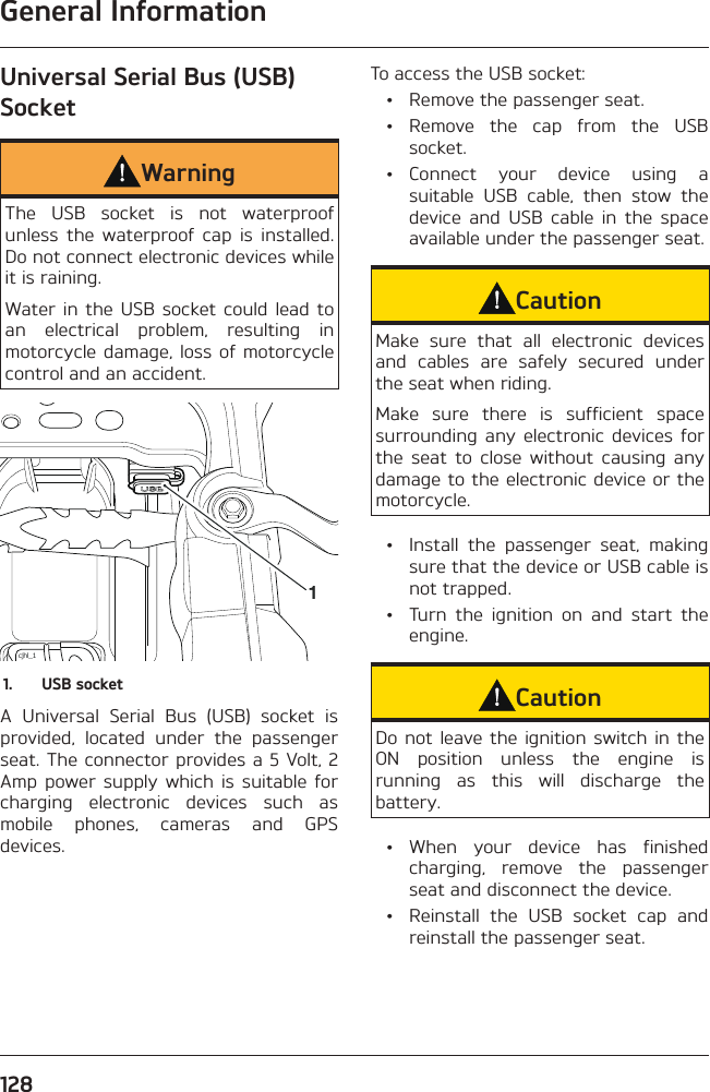 General Information128Universal Serial Bus (USB) SocketWarningThe USB socket is not waterproof unless the waterproof cap is installed. Do not connect electronic devices while it is raining.Water in the USB socket could lead to an electrical problem, resulting in motorcycle damage, loss of motorcycle control and an accident.cjhl_111.  USB socketA Universal Serial Bus (USB) socket is provided, located under the passenger seat. The connector provides a 5 Volt, 2 Amp power supply which is suitable for charging electronic devices such as mobile phones, cameras and GPS devices.To access the USB socket:  •  Remove the passenger seat. • Remove the cap from the USB socket. • Connect your device using a suitable USB cable, then stow the device and USB cable in the space available under the passenger seat.CautionMake sure that all electronic devices and cables are safely secured under the seat when riding.Make sure there is sufficient space surrounding any electronic devices for the seat to close without causing any damage to the electronic device or the motorcycle.  •  Install the passenger seat, making sure that the device or USB cable is not trapped.  •  Turn the ignition on and start the engine.CautionDo not leave the ignition switch in the ON position unless the engine is running as this will discharge the battery. • When your device has finished charging, remove the passenger seat and disconnect the device.  •  Reinstall the USB socket cap and reinstall the passenger seat.