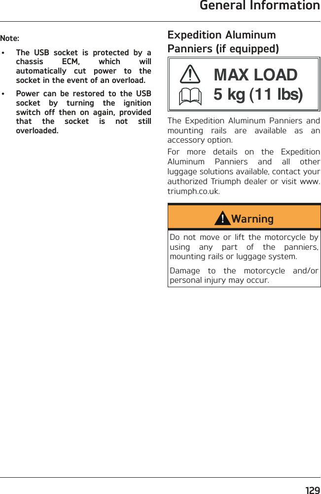 General Information129Note:•  The USB socket is protected by a chassis ECM, which will automatically cut power to the socket in the event of an overload.•  Power can be restored to the USB socket by turning the ignition switch off then on again, provided that the socket is not still overloaded.Expedition Aluminum Panniers (if equipped)MAX LOAD5 kg (11 lbs)The Expedition Aluminum Panniers and mounting rails are available as an accessory option.For more details on the Expedition Aluminum Panniers and all other luggage solutions available, contact your authorized Triumph dealer or visit www.triumph.co.uk.WarningDo not move or lift the motorcycle by using any part of the panniers, mounting rails or luggage system.Damage to the motorcycle and/or personal injury may occur.