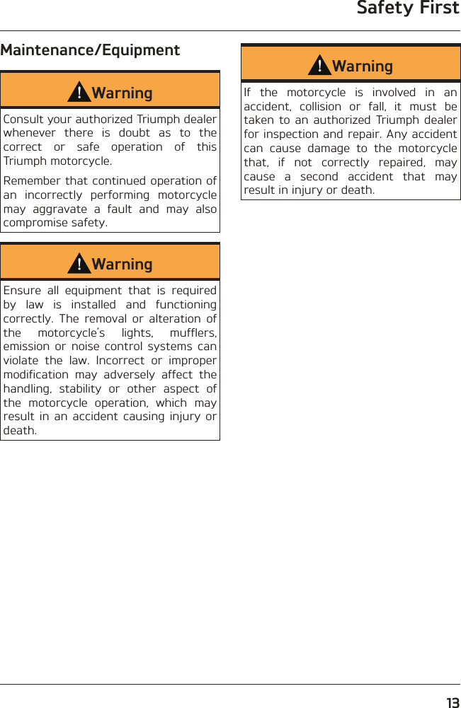 Safety First13Maintenance/EquipmentWarningConsult your authorized Triumph dealer whenever there is doubt as to the correct or safe operation of this Triumph motorcycle.Remember that continued operation of an incorrectly performing motorcycle may aggravate a fault and may also compromise safety.WarningEnsure all equipment that is required by law is installed and functioning correctly. The removal or alteration of the motorcycle’s lights, mufflers, emission or noise control systems can violate the law. Incorrect or improper modification may adversely affect the handling, stability or other aspect of the motorcycle operation, which may result in an accident causing injury or death.WarningIf the motorcycle is involved in an accident, collision or fall, it must be taken to an authorized Triumph dealer for inspection and repair. Any accident can cause damage to the motorcycle that, if not correctly repaired, may cause a second accident that may result in injury or death.