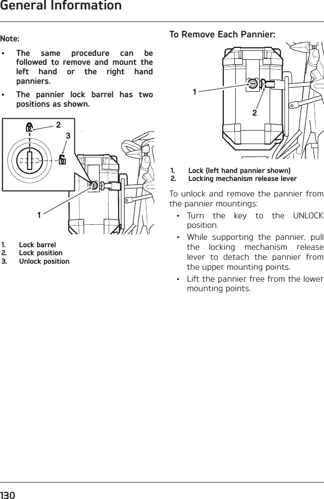 General Information130Note:• The same procedure can be followed to remove and mount the left hand or the right hand panniers.•  The pannier lock barrel has two positions as shown.2311.  Lock barrel2.  Lock position3.  Unlock positionTo Remove Each Pannier:211.  Lock (left hand pannier shown)2.  Locking mechanism release leverTo unlock and remove the pannier from the pannier mountings: • Turn the key to the UNLOCK position.  •  While supporting the pannier, pull the locking mechanism release lever to detach the pannier from the upper mounting points.  •  Lift the pannier free from the lower mounting points.