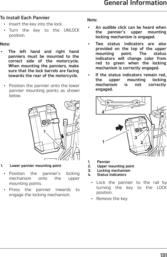 General Information131To Install Each Pannier  •  Insert the key into the lock. • Turn the key to the UNLOCK position.Note:•  The left hand and right hand panniers must be mounted to the correct side of the motorcycle. When mounting the panniers, make sure that the lock barrels are facing towards the rear of the motorcycle.  •  Position the pannier onto the lower pannier mounting points as shown below.11.  Lower pannier mounting point • Position the pannier’s locking mechanism onto the upper mounting points. • Press the pannier inwards to engage the locking mechanism.Note:•  An audible click can be heard when the pannier’s upper mounting locking mechanism is engaged.•  Two status indicators are also provided on the top of the upper mounting point. The status indicators will change color from red to green when the locking mechanism is correctly engaged.•  If the status indicators remain red, the upper mounting locking mechanism is not correctly engaged.21431. Pannier2.  Upper mounting point3.  Locking mechanism4.  Status indicators  •  Lock the pannier to the rail by turning the key to the LOCK position.  •  Remove the key.