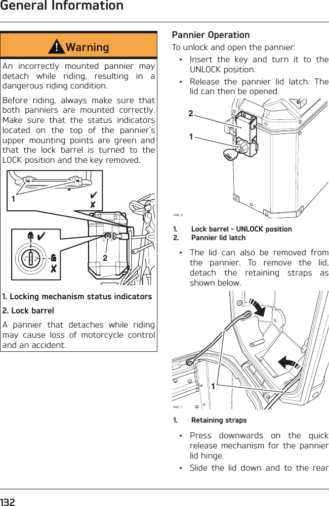 General Information132WarningAn incorrectly mounted pannier may detach while riding, resulting in a dangerous riding condition.Before riding, always make sure that both panniers are mounted correctly. Make sure that the status indicators located on the top of the pannier’s upper mounting points are green and that the lock barrel is turned to the LOCK position and the key removed.12 1. Locking mechanism status indicators 2. Lock barrel A pannier that detaches while riding may cause loss of motorcycle control and an accident.Pannier OperationTo unlock and open the pannier:  •  Insert the key and turn it to the UNLOCK position.  •  Release the pannier lid latch. The lid can then be opened.cisb_2121.  Lock barrel - UNLOCK position2.  Pannier lid latch  •  The lid can also be removed from the pannier. To remove the lid, detach the retaining straps as shown below.cisd_111.  Retaining straps • Press downwards on the quick release mechanism for the pannier lid hinge.  •  Slide the lid down and to the rear 