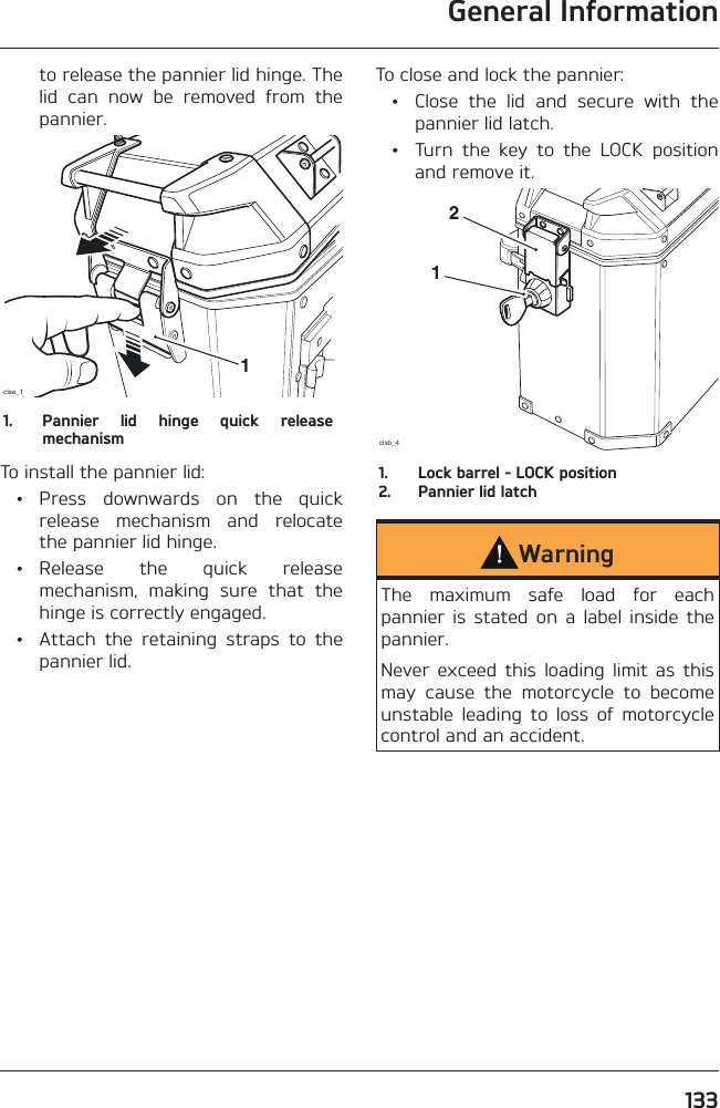 General Information133to release the pannier lid hinge. The lid can now be removed from the pannier.cise_111.  Pannier lid hinge quick release mechanismTo install the pannier lid: • Press downwards on the quick release mechanism and relocate the pannier lid hinge. • Release the quick release mechanism, making sure that the hinge is correctly engaged.  •  Attach the retaining straps to the pannier lid.To close and lock the pannier:  •  Close the lid and secure with the pannier lid latch.  •  Turn the key to the LOCK position and remove it.cisb_4121.  Lock barrel - LOCK position2.  Pannier lid latchWarningThe maximum safe load for each pannier is stated on a label inside the pannier.Never exceed this loading limit as this may cause the motorcycle to become unstable leading to loss of motorcycle control and an accident.