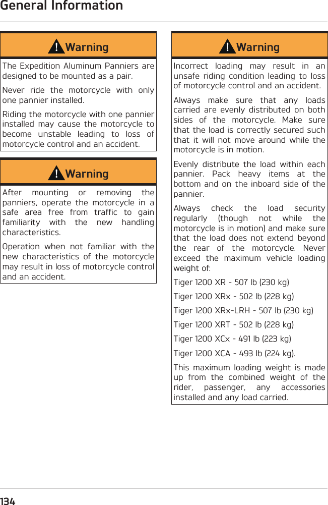 General Information134WarningThe Expedition Aluminum Panniers are designed to be mounted as a pair.Never ride the motorcycle with only one pannier installed.Riding the motorcycle with one pannier installed may cause the motorcycle to become unstable leading to loss of motorcycle control and an accident.WarningAfter mounting or removing the panniers, operate the motorcycle in a safe area free from traffic to gain familiarity with the new handling characteristics.Operation when not familiar with the new characteristics of the motorcycle may result in loss of motorcycle control and an accident.WarningIncorrect loading may result in an unsafe riding condition leading to loss of motorcycle control and an accident.Always make sure that any loads carried are evenly distributed on both sides of the motorcycle. Make sure that the load is correctly secured such that it will not move around while the motorcycle is in motion.Evenly distribute the load within each pannier. Pack heavy items at the bottom and on the inboard side of the pannier.Always check the load security regularly (though not while the motorcycle is in motion) and make sure that the load does not extend beyond the rear of the motorcycle. Never exceed the maximum vehicle loading weight of:Tiger 1200 XR - 507 lb (230 kg)Tiger 1200 XRx - 502 lb (228 kg)Tiger 1200 XRx-LRH - 507 lb (230 kg)Tiger 1200 XRT - 502 lb (228 kg)Tiger 1200 XCx - 491 lb (223 kg)Tiger 1200 XCA - 493 lb (224 kg).This maximum loading weight is made up from the combined weight of the rider, passenger, any accessories installed and any load carried.