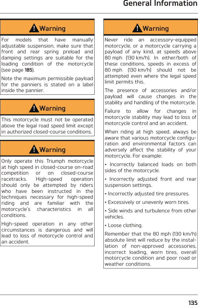 General Information135WarningFor models that have manually adjustable suspension, make sure that front and rear spring preload and damping settings are suitable for the loading condition of the motorcycle (see page 185).Note the maximum permissible payload for the panniers is stated on a label inside the pannier.WarningThis motorcycle must not be operated above the legal road speed limit except in authorized closed-course conditions.WarningOnly operate this Triumph motorcycle at high speed in closed-course on-road competition or on closed-course racetracks. High-speed operation should only be attempted by riders who have been instructed in the techniques necessary for high-speed riding and are familiar with the motorcycle&apos;s characteristics in all conditions.High-speed operation in any other circumstances is dangerous and will lead to loss of motorcycle control and an accident.WarningNever ride an accessory-equipped motorcycle, or a motorcycle carrying a payload of any kind, at speeds above 80 mph (130 km/h). In either/both of these conditions, speeds in excess of 80 mph (130 km/h) should not be attempted even where the legal speed limit permits this.The presence of accessories and/or payload will cause changes in the stability and handling of the motorcycle.Failure to allow for changes in motorcycle stability may lead to loss of motorcycle control and an accident.When riding at high speed, always be aware that various motorcycle configu-ration and environmental factors can adversely affect the stability of your motorcycle. For example:• Incorrectly balanced loads on both sides of the motorcycle.• Incorrectly adjusted front and rear suspension settings.• Incorrectly adjusted tire pressures.• Excessively or unevenly worn tires.• Side winds and turbulence from other vehicles.• Loose clothing.Remember that the 80 mph (130 km/h) absolute limit will reduce by the instal-lation of non-approved accessories, incorrect loading, worn tires, overall motorcycle condition and poor road or weather conditions.