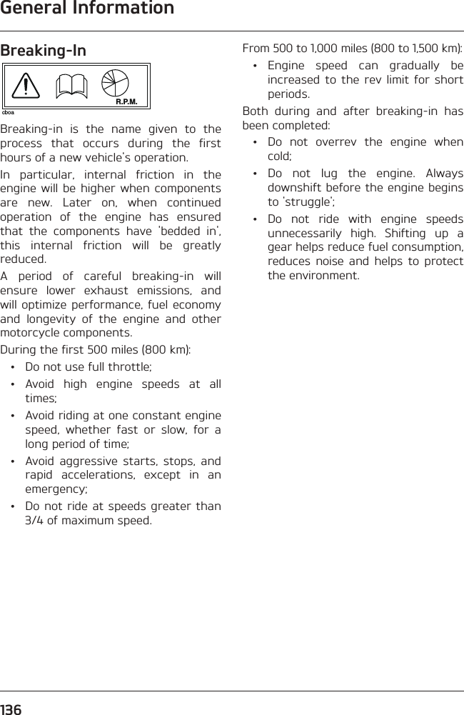 General Information136Breaking-InR.P.M.cboaBreaking-in is the name given to the process that occurs during the first hours of a new vehicle&apos;s operation.In particular, internal friction in the engine will be higher when components are new. Later on, when continued operation of the engine has ensured that the components have &apos;bedded in&apos;, this internal friction will be greatly reduced.A period of careful breaking-in will ensure lower exhaust emissions, and will optimize performance, fuel economy and longevity of the engine and other motorcycle components.During the first 500 miles (800 km):  •  Do not use full throttle; • Avoid high engine speeds at all times;  •  Avoid riding at one constant engine speed, whether fast or slow, for a long period of time;  •  Avoid aggressive starts, stops, and rapid accelerations, except in an emergency;  •  Do not ride at speeds greater than 3/4 of maximum speed.From 500 to 1,000 miles (800 to 1,500 km): • Engine speed can gradually be increased to the rev limit for short periods.Both during and after breaking-in has been completed:  •  Do not overrev the engine when cold; • Do not lug the engine. Always downshift before the engine begins to &apos;struggle&apos;; •  Do not ride with engine speeds unnecessarily high. Shifting up a gear helps reduce fuel consumption, reduces noise and helps to protect the environment.