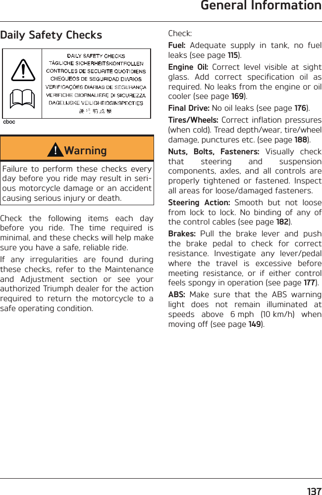 General Information137Daily Safety CheckscbocWarningFailure to perform these checks every day before you ride may result in seri-ous motorcycle damage or an accident causing serious injury or death.Check the following items each day before you ride. The time required is minimal, and these checks will help make sure you have a safe, reliable ride.If any irregularities are found during these checks, refer to the Maintenance and Adjustment section or see your authorized Triumph dealer for the action required to return the motorcycle to a safe operating condition.Check:Fuel: Adequate supply in tank, no fuel leaks (see page 115).Engine Oil: Correct level visible at sight glass. Add correct specification oil as required. No leaks from the engine or oil cooler (see page 169).Final Drive: No oil leaks (see page 176).Tires/Wheels: Correct inflation pressures (when cold). Tread depth/wear, tire/wheel damage, punctures etc. (see page 188).Nuts, Bolts, Fasteners: Visually check that steering and suspension components, axles, and all controls are properly tightened or fastened. Inspect all areas for loose/damaged fasteners.Steering Action: Smooth but not loose from lock to lock. No binding of any of the control cables (see page 182).Brakes: Pull the brake lever and push the brake pedal to check for correct resistance. Investigate any lever/pedal where the travel is excessive before meeting resistance, or if either control feels spongy in operation (see page 177).ABS: Make sure that the ABS warning light does not remain illuminated at speeds above 6 mph (10 km/h) when moving off (see page 149).