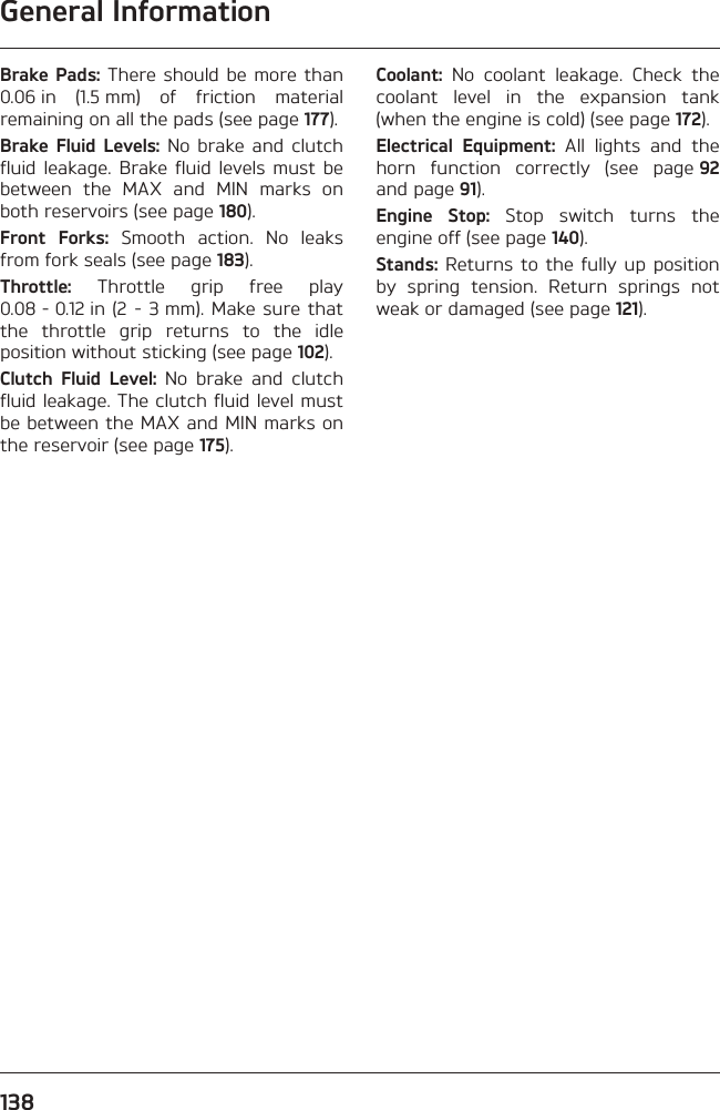 General Information138Brake Pads: There should be more than 0.06 in (1.5 mm) of friction material remaining on all the pads (see page 177).Brake Fluid Levels: No brake and clutch fluid leakage. Brake fluid levels must be between the MAX and MIN marks on both reservoirs (see page 180).Front Forks: Smooth action. No leaks from fork seals (see page 183).Throttle: Throttle grip free play 0.08 - 0.12 in (2 - 3 mm). Make sure that the throttle grip returns to the idle position without sticking (see page 102).Clutch Fluid Level: No brake and clutch fluid leakage. The clutch fluid level must be between the MAX and MIN marks on the reservoir (see page 175).Coolant: No coolant leakage. Check the coolant level in the expansion tank (when the engine is cold) (see page 172).Electrical Equipment: All lights and the horn function correctly (see page 92 and page 91).Engine Stop: Stop switch turns the engine off (see page 140).Stands: Returns to the fully up position by spring tension. Return springs not weak or damaged (see page 121).