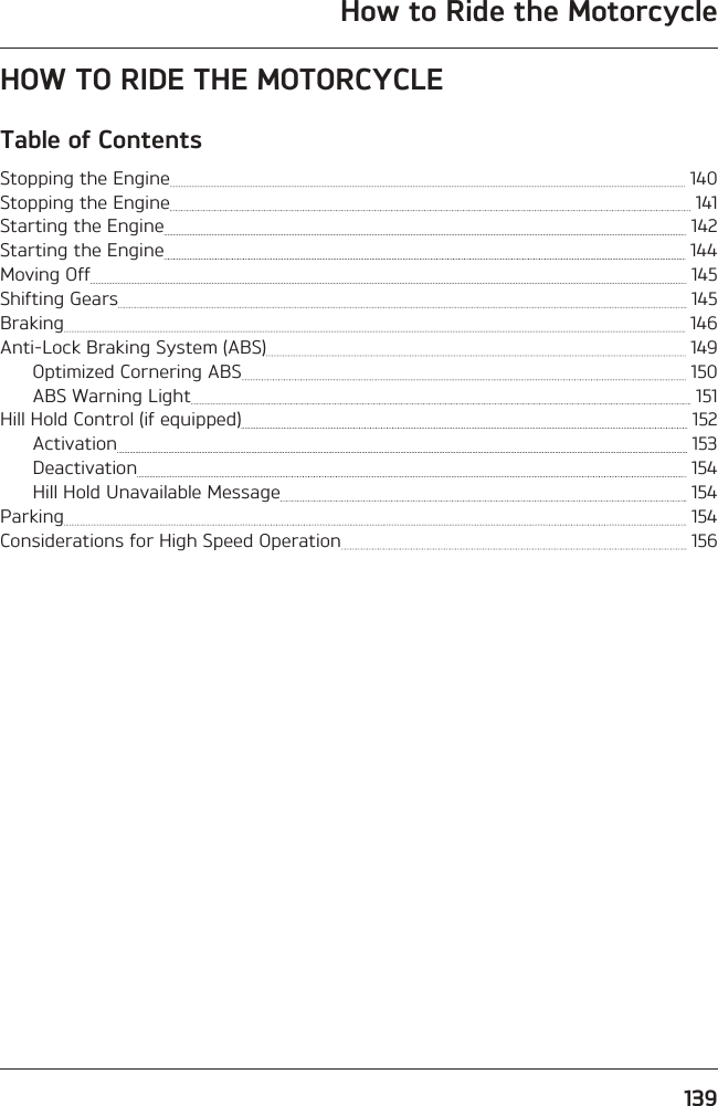 How to Ride the Motorcycle139HOW TO RIDE THE MOTORCYCLETable of ContentsStopping the Engine   140Stopping the Engine   141Starting the Engine   142Starting the Engine   144Moving Off   145Shifting Gears   145Braking   146Anti-Lock Braking System (ABS)   149Optimized Cornering ABS   150ABS Warning Light   151Hill Hold Control (if equipped)   152Activation   153Deactivation   154Hill Hold Unavailable Message   154Parking   154Considerations for High Speed Operation   156