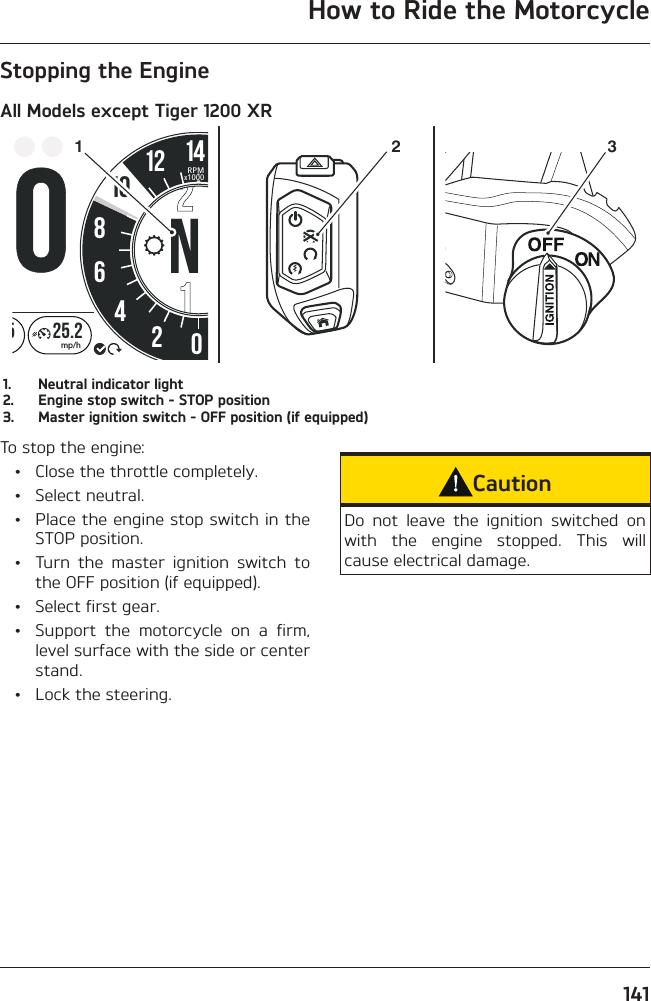 How to Ride the Motorcycle141Stopping the EngineAll Models except Tiger 1200 XR258642012 1425.2mp/hMMRPMx100010N3211.  Neutral indicator light2.  Engine stop switch - STOP position3.  Master ignition switch - OFF position (if equipped)To stop the engine:  •  Close the throttle completely. • Select neutral.  •  Place the engine stop switch in the STOP position.  •  Turn the master ignition switch to the OFF position (if equipped).  •  Select first gear.  •  Support the motorcycle on a firm, level surface with the side or center stand.  •  Lock the steering.CautionDo not leave the ignition switched on with the engine stopped. This will cause electrical damage.