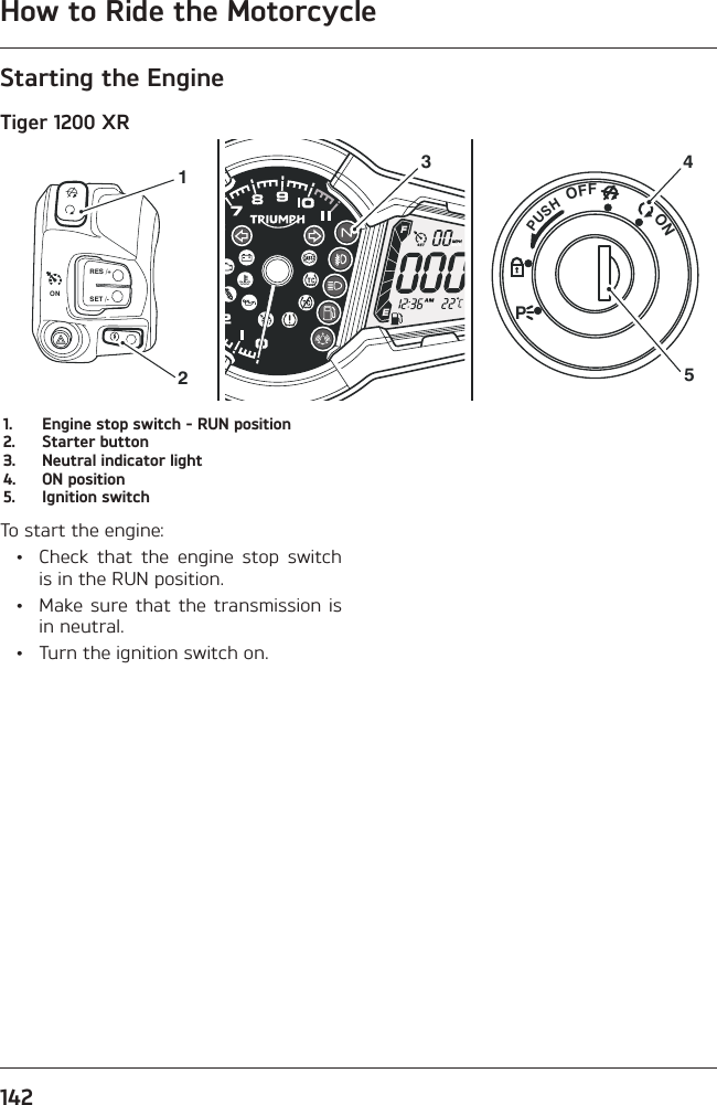 How to Ride the Motorcycle142Starting the EngineTiger 1200 XRPUSHPOFFON354RES /+SET /-ON211.  Engine stop switch - RUN position2.  Starter button3.  Neutral indicator light4.  ON position5.  Ignition switchTo start the engine:  •  Check that the engine stop switch is in the RUN position.  •  Make sure that the transmission is in neutral.  •  Turn the ignition switch on.