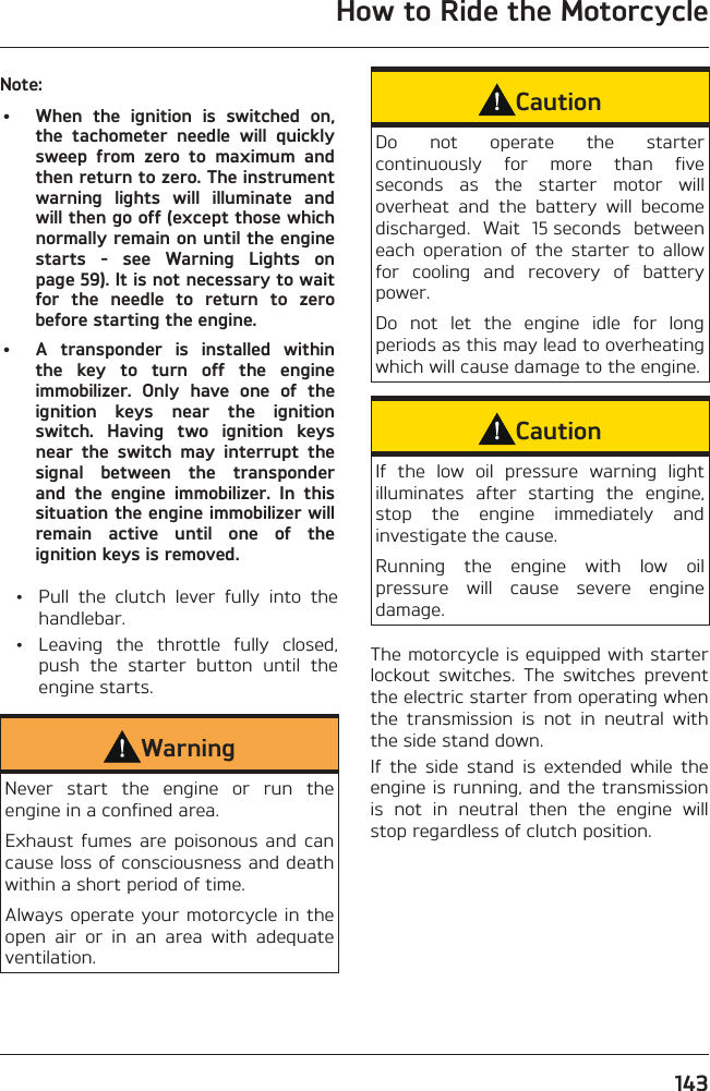 How to Ride the Motorcycle143Note:•  When the ignition is switched on, the tachometer needle will quickly sweep from zero to maximum and then return to zero. The instrument warning lights will illuminate and will then go off (except those which normally remain on until the engine starts - see Warning Lights on page 59). It is not necessary to wait for the needle to return to zero before starting the engine.•  A transponder is installed within the key to turn off the engine immobilizer. Only have one of the ignition keys near the ignition switch. Having two ignition keys near the switch may interrupt the signal between the transponder and the engine immobilizer. In this situation the engine immobilizer will remain active until one of the ignition keys is removed.  •  Pull the clutch lever fully into the handlebar.  •  Leaving the throttle fully closed, push the starter button until the engine starts.WarningNever start the engine or run the engine in a confined area.Exhaust fumes are poisonous and can cause loss of consciousness and death within a short period of time.Always operate your motorcycle in the open air or in an area with adequate ventilation.CautionDo not operate the starter continuously for more than five seconds as the starter motor will overheat and the battery will become discharged. Wait 15 seconds between each operation of the starter to allow for cooling and recovery of battery power.Do not let the engine idle for long periods as this may lead to overheating which will cause damage to the engine.CautionIf the low oil pressure warning light illuminates after starting the engine, stop the engine immediately and investigate the cause.Running the engine with low oil pressure will cause severe engine damage.The motorcycle is equipped with starter lockout switches. The switches prevent the electric starter from operating when the transmission is not in neutral with the side stand down.If the side stand is extended while the engine is running, and the transmission is not in neutral then the engine will stop regardless of clutch position.