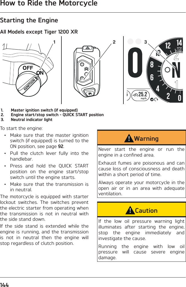 How to Ride the Motorcycle144Starting the EngineAll Models except Tiger 1200 XR02:258642012 1425.2mp/hHH:MMRPMx100010N21 31.  Master ignition switch (if equipped)2.  Engine start/stop switch - QUICK START position3.  Neutral indicator lightTo start the engine:  •  Make sure that the master ignition switch (if equipped) is turned to the ON position, see page 92.  •  Pull the clutch lever fully into the handlebar.  •  Press and hold the QUICK START position on the engine start/stop switch until the engine starts.  •  Make sure that the transmission is in neutral.The motorcycle is equipped with starter lockout switches. The switches prevent the electric starter from operating when the transmission is not in neutral with the side stand down.If the side stand is extended while the engine is running, and the transmission is not in neutral then the engine will stop regardless of clutch position.WarningNever start the engine or run the engine in a confined area.Exhaust fumes are poisonous and can cause loss of consciousness and death within a short period of time.Always operate your motorcycle in the open air or in an area with adequate ventilation.CautionIf the low oil pressure warning light illuminates after starting the engine, stop the engine immediately and investigate the cause.Running the engine with low oil pressure will cause severe engine damage.