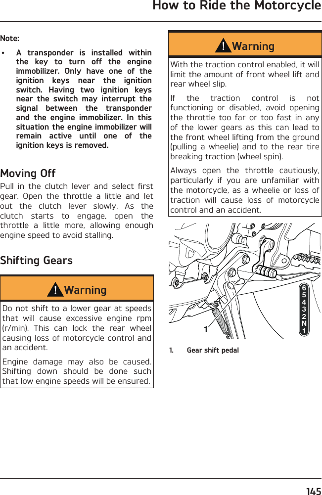 How to Ride the Motorcycle145Note:•  A transponder is installed within the key to turn off the engine immobilizer. Only have one of the ignition keys near the ignition switch. Having two ignition keys near the switch may interrupt the signal between the transponder and the engine immobilizer. In this situation the engine immobilizer will remain active until one of the ignition keys is removed.Moving OffPull in the clutch lever and select first gear. Open the throttle a little and let out the clutch lever slowly. As the clutch starts to engage, open the throttle a little more, allowing enough engine speed to avoid stalling.Shifting GearsWarningDo not shift to a lower gear at speeds that will cause excessive engine rpm (r/min). This can lock the rear wheel causing loss of motorcycle control and an accident.Engine damage may also be caused. Shifting down should be done such that low engine speeds will be ensured.WarningWith the traction control enabled, it will limit the amount of front wheel lift and rear wheel slip.If the traction control is not functioning or disabled, avoid opening the throttle too far or too fast in any of the lower gears as this can lead to the front wheel lifting from the ground (pulling a wheelie) and to the rear tire breaking traction (wheel spin).Always open the throttle cautiously, particularly if you are unfamiliar with the motorcycle, as a wheelie or loss of traction will cause loss of motorcycle control and an accident.165432N11.  Gear shift pedal