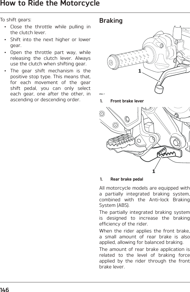 How to Ride the Motorcycle146To shift gears:  •  Close the throttle while pulling in the clutch lever.  •  Shift into the next higher or lower gear.  •  Open the throttle part way, while releasing the clutch lever. Always use the clutch when shifting gear.  •  The gear shift mechanism is the positive stop type. This means that, for each movement of the gear shift pedal, you can only select each gear, one after the other, in ascending or descending order.Brakingchex_ 111.  Front brake lever11.  Rear brake pedalAll motorcycle models are equipped with a partially integrated braking system, combined with the Anti-lock Braking System (ABS).The partially integrated braking system is designed to increase the braking efficiency of the rider.When the rider applies the front brake, a small amount of rear brake is also applied, allowing for balanced braking.The amount of rear brake application is related to the level of braking force applied by the rider through the front brake lever.