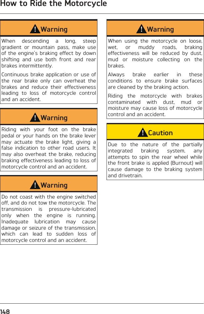 How to Ride the Motorcycle148WarningWhen descending a long, steep gradient or mountain pass, make use of the engine&apos;s braking effect by down shifting and use both front and rear brakes intermittently.Continuous brake application or use of the rear brake only can overheat the brakes and reduce their effectiveness leading to loss of motorcycle control and an accident.WarningRiding with your foot on the brake pedal or your hands on the brake lever may actuate the brake light, giving a false indication to other road users. It may also overheat the brake, reducing braking effectiveness leading to loss of motorcycle control and an accident.WarningDo not coast with the engine switched off, and do not tow the motorcycle. The transmission is pressure-lubricated only when the engine is running. Inadequate lubrication may cause damage or seizure of the transmission, which can lead to sudden loss of motorcycle control and an accident.WarningWhen using the motorcycle on loose, wet, or muddy roads, braking effectiveness will be reduced by dust, mud or moisture collecting on the brakes.Always brake earlier in these conditions to ensure brake surfaces are cleaned by the braking action.Riding the motorcycle with brakes contaminated with dust, mud or moisture may cause loss of motorcycle control and an accident.CautionDue to the nature of the partially integrated braking system, any attempts to spin the rear wheel while the front brake is applied (Burnout) will cause damage to the braking system and drivetrain.