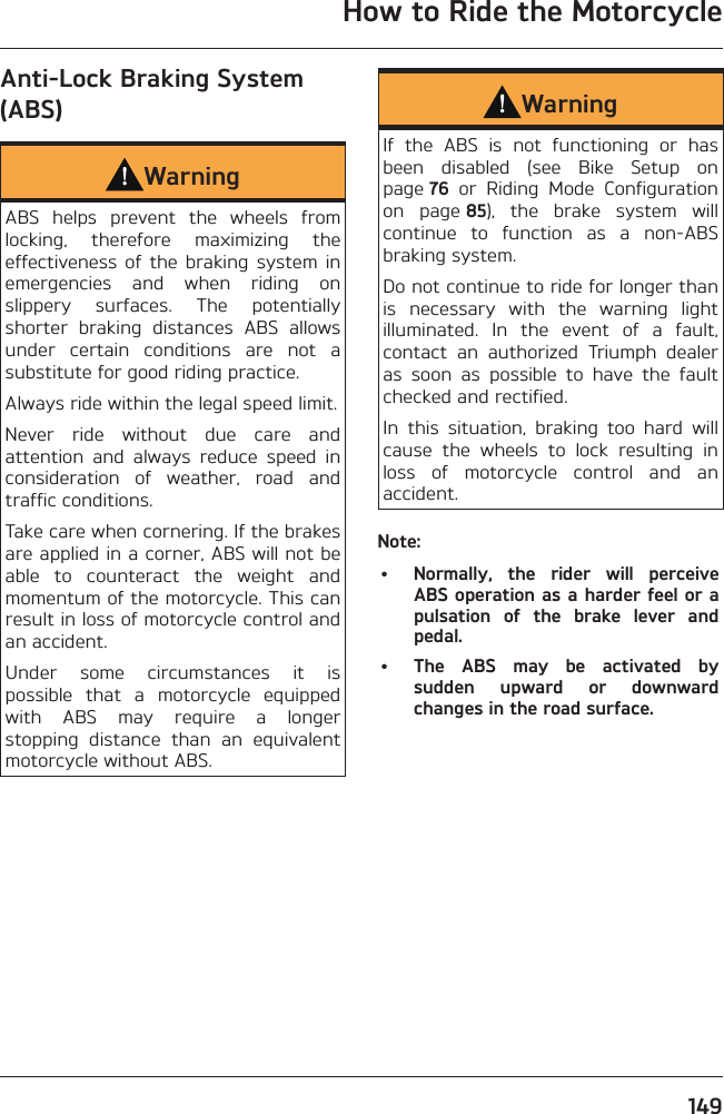 How to Ride the Motorcycle149Anti-Lock Braking System (ABS)WarningABS helps prevent the wheels from locking, therefore maximizing the effectiveness of the braking system in emergencies and when riding on slippery surfaces. The potentially shorter braking distances ABS allows under certain conditions are not a substitute for good riding practice.Always ride within the legal speed limit.Never ride without due care and attention and always reduce speed in consideration of weather, road and traffic conditions.Take care when cornering. If the brakes are applied in a corner, ABS will not be able to counteract the weight and momentum of the motorcycle. This can result in loss of motorcycle control and an accident.Under some circumstances it is possible that a motorcycle equipped with ABS may require a longer stopping distance than an equivalent motorcycle without ABS.WarningIf the ABS is not functioning or has been disabled (see Bike Setup on page 76 or Riding Mode Configuration on page 85), the brake system will continue to function as a non-ABS braking system.Do not continue to ride for longer than is necessary with the warning light illuminated. In the event of a fault, contact an authorized Triumph dealer as soon as possible to have the fault checked and rectified.In this situation, braking too hard will cause the wheels to lock resulting in loss of motorcycle control and an accident.Note:•  Normally, the rider will perceive ABS operation as a harder feel or a pulsation of the brake lever and pedal.•  The ABS may be activated by sudden upward or downward changes in the road surface.