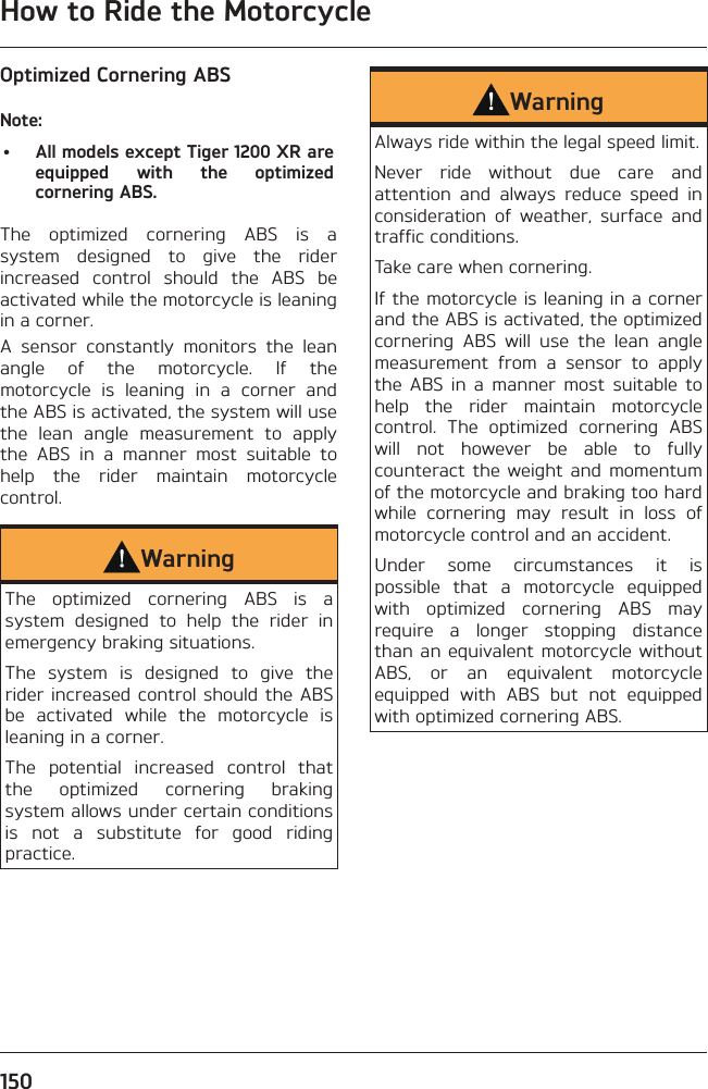 How to Ride the Motorcycle150Optimized Cornering ABSNote:•  All models except Tiger 1200 XR are equipped with the optimized cornering ABS.The optimized cornering ABS is a system designed to give the rider increased control should the ABS be activated while the motorcycle is leaning in a corner.A sensor constantly monitors the lean angle of the motorcycle. If the motorcycle is leaning in a corner and the ABS is activated, the system will use the lean angle measurement to apply the ABS in a manner most suitable to help the rider maintain motorcycle control.WarningThe optimized cornering ABS is a system designed to help the rider in emergency braking situations.The system is designed to give the rider increased control should the ABS be activated while the motorcycle is leaning in a corner.The potential increased control that the optimized cornering braking system allows under certain conditions is not a substitute for good riding practice.WarningAlways ride within the legal speed limit.Never ride without due care and attention and always reduce speed in consideration of weather, surface and traffic conditions.Take care when cornering.If the motorcycle is leaning in a corner and the ABS is activated, the optimized cornering ABS will use the lean angle measurement from a sensor to apply the ABS in a manner most suitable to help the rider maintain motorcycle control. The optimized cornering ABS will not however be able to fully counteract the weight and momentum of the motorcycle and braking too hard while cornering may result in loss of motorcycle control and an accident.Under some circumstances it is possible that a motorcycle equipped with optimized cornering ABS may require a longer stopping distance than an equivalent motorcycle without ABS, or an equivalent motorcycle equipped with ABS but not equipped with optimized cornering ABS.