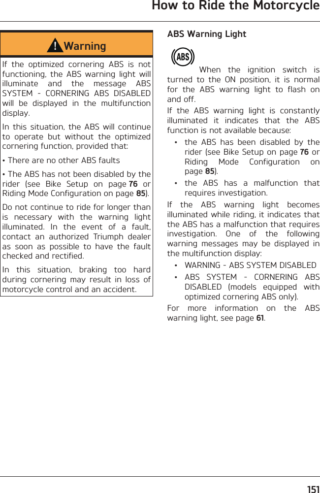 How to Ride the Motorcycle151WarningIf the optimized cornering ABS is not functioning, the ABS warning light will illuminate and the message ABS SYSTEM - CORNERING ABS DISABLED will be displayed in the multifunction display.In this situation, the ABS will continue to operate but without the optimized cornering function, provided that:• There are no other ABS faults• The ABS has not been disabled by the rider (see Bike Setup on page 76 or Riding Mode Configuration on page 85).Do not continue to ride for longer than is necessary with the warning light illuminated. In the event of a fault, contact an authorized Triumph dealer as soon as possible to have the fault checked and rectified.In this situation, braking too hard during cornering may result in loss of motorcycle control and an accident.ABS Warning LightWhen the ignition switch is turned to the ON position, it is normal for the ABS warning light to flash on and off.If the ABS warning light is constantly illuminated it indicates that the ABS function is not available because:  •  the ABS has been disabled by the rider (see Bike Setup on page 76 or Riding Mode Configuration on page 85).  •  the ABS has a malfunction that requires investigation.If the ABS warning light becomes illuminated while riding, it indicates that the ABS has a malfunction that requires investigation. One of the following warning messages may be displayed in the multifunction display:  •  WARNING - ABS SYSTEM DISABLED • ABS SYSTEM - CORNERING ABS DISABLED (models equipped with optimized cornering ABS only).For more information on the ABS warning light, see page 61.