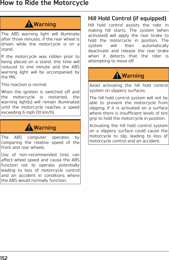 How to Ride the Motorcycle152WarningThe ABS warning light will illuminate after three minutes, if the rear wheel is driven while the motorcycle is on a stand.If the motorcycle was ridden prior to being placed on a stand, this time will reduced to one minute and the ABS warning light will be accompanied by the MIL.This reaction is normal.When the ignition is switched off and the motorcycle is restarted, the warning light(s) will remain illuminated until the motorcycle reaches a speed exceeding 6 mph (10 km/h).WarningThe ABS computer operates by comparing the relative speed of the front and rear wheels.Use of non-recommended tires can affect wheel speed and cause the ABS function not to operate, potentially leading to loss of motorcycle control and an accident in conditions where the ABS would normally function.Hill Hold Control (if equipped)Hill hold control assists the rider in making hill starts. The system (when activated) will apply the rear brake to hold the motorcycle in position. The system will then automatically deactivate and release the rear brake when it detects that the rider is attempting to move off.WarningAvoid activating the hill hold control system on slippery surfaces.The hill hold control system will not be able to prevent the motorcycle from slipping, if it is activated on a surface where there is insufficient levels of tire grip to hold the motorcycle in position.Activating the hill hold control system on a slippery surface could cause the motorcycle to slip, leading to loss of motorcycle control and an accident.