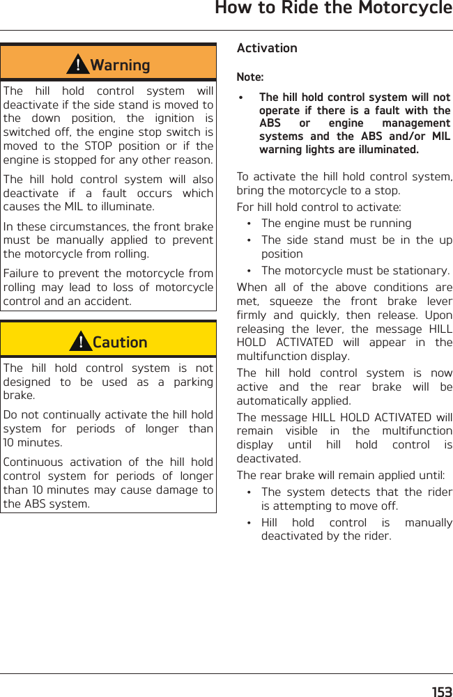 How to Ride the Motorcycle153WarningThe hill hold control system will deactivate if the side stand is moved to the down position, the ignition is switched off, the engine stop switch is moved to the STOP position or if the engine is stopped for any other reason.The hill hold control system will also deactivate if a fault occurs which causes the MIL to illuminate.In these circumstances, the front brake must be manually applied to prevent the motorcycle from rolling.Failure to prevent the motorcycle from rolling may lead to loss of motorcycle control and an accident.CautionThe hill hold control system is not designed to be used as a parking brake.Do not continually activate the hill hold system for periods of longer than 10 minutes.Continuous activation of the hill hold control system for periods of longer than 10 minutes may cause damage to the ABS system.ActivationNote:•  The hill hold control system will not operate if there is a fault with the ABS or engine management systems and the ABS and/or MIL warning lights are illuminated.To activate the hill hold control system, bring the motorcycle to a stop.For hill hold control to activate:  •  The engine must be running  •  The side stand must be in the up position  •  The motorcycle must be stationary.When all of the above conditions are met, squeeze the front brake lever firmly and quickly, then release. Upon releasing the lever, the message HILL HOLD ACTIVATED will appear in the multifunction display.The hill hold control system is now active and the rear brake will be automatically applied.The message HILL HOLD ACTIVATED will remain visible in the multifunction display until hill hold control is deactivated.The rear brake will remain applied until:  •  The system detects that the rider is attempting to move off. • Hill hold control is manually deactivated by the rider.