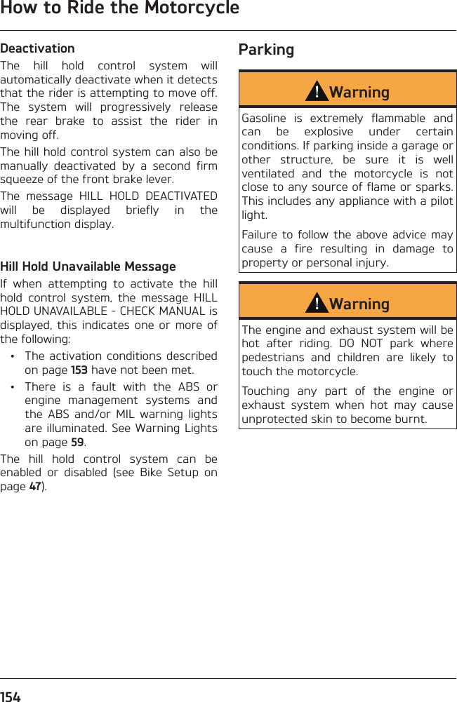 How to Ride the Motorcycle154DeactivationThe hill hold control system will automatically deactivate when it detects that the rider is attempting to move off. The system will progressively release the rear brake to assist the rider in moving off.The hill hold control system can also be manually deactivated by a second firm squeeze of the front brake lever.The message HILL HOLD DEACTIVATED will be displayed briefly in the multifunction display.Hill Hold Unavailable MessageIf when attempting to activate the hill hold control system, the message HILL HOLD UNAVAILABLE - CHECK MANUAL is displayed, this indicates one or more of the following:  •  The activation conditions described on page 153 have not been met.  •  There is a fault with the ABS or engine management systems and the ABS and/or MIL warning lights are illuminated. See Warning Lights on page 59.The hill hold control system can be enabled or disabled (see Bike Setup on page 47).ParkingWarningGasoline is extremely flammable and can be explosive under certain conditions. If parking inside a garage or other structure, be sure it is well ventilated and the motorcycle is not close to any source of flame or sparks. This includes any appliance with a pilot light.Failure to follow the above advice may cause a fire resulting in damage to property or personal injury.WarningThe engine and exhaust system will be hot after riding. DO NOT park where pedestrians and children are likely to touch the motorcycle.Touching any part of the engine or exhaust system when hot may cause unprotected skin to become burnt.