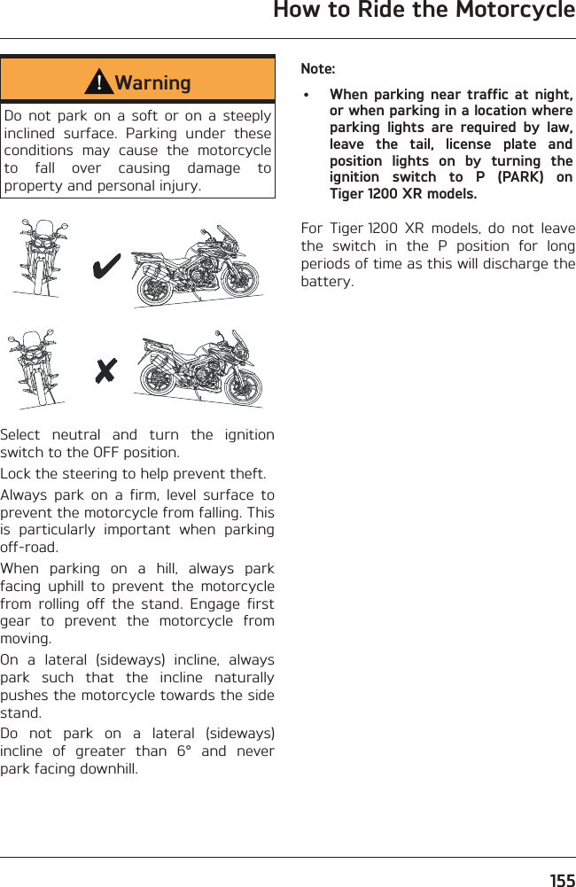 How to Ride the Motorcycle155WarningDo not park on a soft or on a steeply inclined surface. Parking under these conditions may cause the motorcycle to fall over causing damage to property and personal injury.Select neutral and turn the ignition switch to the OFF position.Lock the steering to help prevent theft.Always park on a firm, level surface to prevent the motorcycle from falling. This is particularly important when parking off-road.When parking on a hill, always park facing uphill to prevent the motorcycle from rolling off the stand. Engage first gear to prevent the motorcycle from moving.On a lateral (sideways) incline, always park such that the incline naturally pushes the motorcycle towards the side stand.Do not park on a lateral (sideways) incline of greater than 6° and never park facing downhill.Note:•  When parking near traffic at night, or when parking in a location where parking lights are required by law, leave the tail, license plate and position lights on by turning the ignition switch to P (PARK) on Tiger 1200 XR models.For Tiger 1200 XR models, do not leave the switch in the P position for long periods of time as this will discharge the battery.