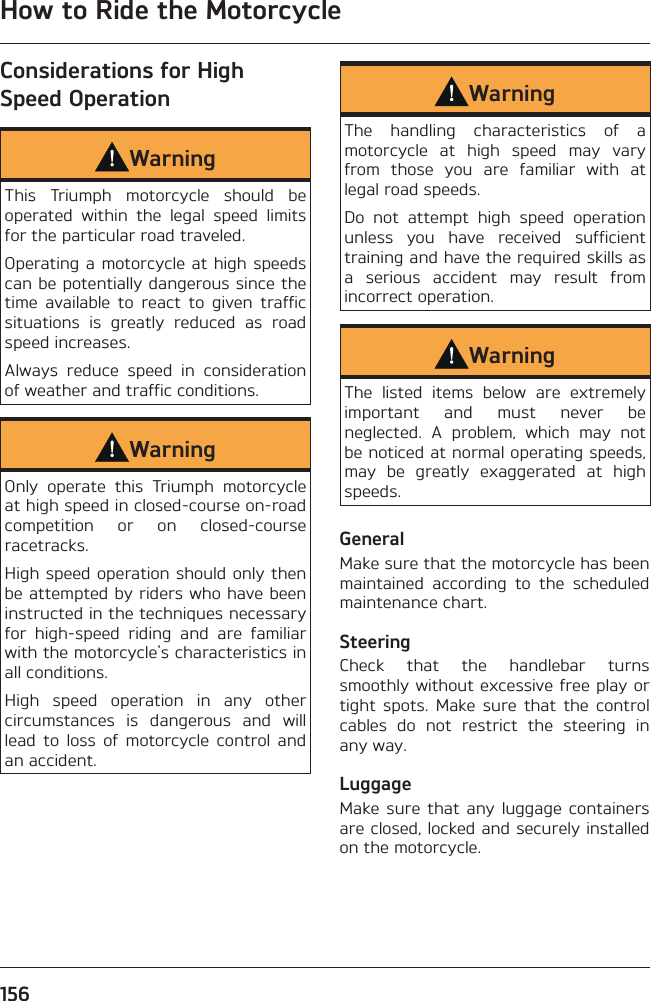 How to Ride the Motorcycle156Considerations for High Speed OperationWarningThis Triumph motorcycle should be operated within the legal speed limits for the particular road traveled.Operating a motorcycle at high speeds can be potentially dangerous since the time available to react to given traffic situations is greatly reduced as road speed increases.Always reduce speed in consideration of weather and traffic conditions.WarningOnly operate this Triumph motorcycle at high speed in closed-course on-road competition or on closed-course racetracks.High speed operation should only then be attempted by riders who have been instructed in the techniques necessary for high-speed riding and are familiar with the motorcycle&apos;s characteristics in all conditions.High speed operation in any other circumstances is dangerous and will lead to loss of motorcycle control and an accident.WarningThe handling characteristics of a motorcycle at high speed may vary from those you are familiar with at legal road speeds.Do not attempt high speed operation unless you have received sufficient training and have the required skills as a serious accident may result from incorrect operation.WarningThe listed items below are extremely important and must never be neglected. A problem, which may not be noticed at normal operating speeds, may be greatly exaggerated at high speeds.GeneralMake sure that the motorcycle has been maintained according to the scheduled maintenance chart.SteeringCheck that the handlebar turns smoothly without excessive free play or tight spots. Make sure that the control cables do not restrict the steering in any way.LuggageMake sure that any luggage containers are closed, locked and securely installed on the motorcycle.