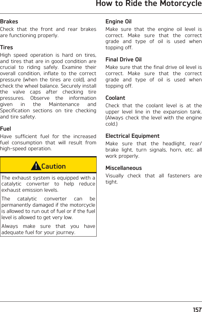 How to Ride the Motorcycle157BrakesCheck that the front and rear brakes are functioning properly.TiresHigh speed operation is hard on tires, and tires that are in good condition are crucial to riding safely. Examine their overall condition, inflate to the correct pressure (when the tires are cold), and check the wheel balance. Securely install the valve caps after checking tire pressures. Observe the information given in the Maintenance and Specification sections on tire checking and tire safety.FuelHave sufficient fuel for the increased fuel consumption that will result from high-speed operation.CautionThe exhaust system is equipped with a catalytic converter to help reduce exhaust emission levels.The catalytic converter can be permanently damaged if the motorcycle is allowed to run out of fuel or if the fuel level is allowed to get very low.Always make sure that you have adequate fuel for your journey.Engine OilMake sure that the engine oil level is correct. Make sure that the correct grade and type of oil is used when topping off.Final Drive OilMake sure that the final drive oil level is correct. Make sure that the correct grade and type of oil is used when topping off.CoolantCheck that the coolant level is at the upper level line in the expansion tank. (Always check the level with the engine cold.)Electrical EquipmentMake sure that the headlight, rear/brake light, turn signals, horn, etc. all work properly.MiscellaneousVisually check that all fasteners are tight.