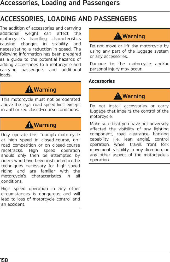 Accessories, Loading and Passengers158ACCESSORIES, LOADING AND PASSENGERSThe addition of accessories and carrying additional weight can affect the motorcycle&apos;s handling characteristics causing changes in stability and necessitating a reduction in speed. The following information has been prepared as a guide to the potential hazards of adding accessories to a motorcycle and carrying passengers and additional loads.WarningThis motorcycle must not be operated above the legal road speed limit except in authorized closed-course conditions.WarningOnly operate this Triumph motorcycle at high speed in closed-course, on-road competition or on closed-course racetracks. High speed operation should only then be attempted by riders who have been instructed in the techniques necessary for high speed riding and are familiar with the motorcycle&apos;s characteristics in all conditions.High speed operation in any other circumstances is dangerous and will lead to loss of motorcycle control and an accident.WarningDo not move or lift the motorcycle by using any part of the luggage system or any accessories.Damage to the motorcycle and/or personal injury may occur.AccessoriesWarningDo not install accessories or carry luggage that impairs the control of the motorcycle.Make sure that you have not adversely affected the visibility of any lighting component, road clearance, banking capability (i.e. lean angle), control operation, wheel travel, front fork movement, visibility in any direction, or any other aspect of the motorcycle&apos;s operation.