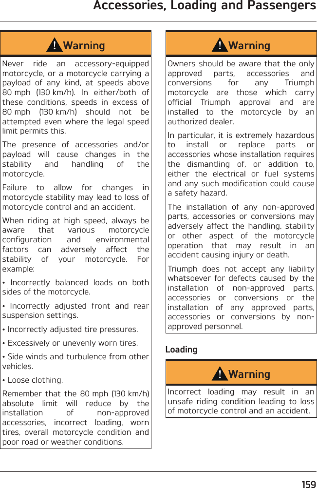 Accessories, Loading and Passengers159WarningNever ride an accessory-equipped motorcycle, or a motorcycle carrying a payload of any kind, at speeds above 80 mph (130 km/h). In either/both of these conditions, speeds in excess of 80 mph (130 km/h) should not be attempted even where the legal speed limit permits this.The presence of accessories and/or payload will cause changes in the stability and handling of the motorcycle.Failure to allow for changes in motorcycle stability may lead to loss of motorcycle control and an accident.When riding at high speed, always be aware that various motorcycle configuration and environmental factors can adversely affect the stability of your motorcycle. For example:• Incorrectly balanced loads on both sides of the motorcycle.• Incorrectly adjusted front and rear suspension settings.• Incorrectly adjusted tire pressures.• Excessively or unevenly worn tires.• Side winds and turbulence from other vehicles.• Loose clothing.Remember that the 80 mph (130 km/h) absolute limit will reduce by the installation of non-approved accessories, incorrect loading, worn tires, overall motorcycle condition and poor road or weather conditions.WarningOwners should be aware that the only approved parts, accessories and conversions for any Triumph motorcycle are those which carry official Triumph approval and are installed to the motorcycle by an authorized dealer.In particular, it is extremely hazardous to install or replace parts or accessories whose installation requires the dismantling of, or addition to, either the electrical or fuel systems and any such modification could cause a safety hazard.The installation of any non-approved parts, accessories or conversions may adversely affect the handling, stability or other aspect of the motorcycle operation that may result in an accident causing injury or death.Triumph does not accept any liability whatsoever for defects caused by the installation of non-approved parts, accessories or conversions or the installation of any approved parts, accessories or conversions by non-approved personnel.LoadingWarningIncorrect loading may result in an unsafe riding condition leading to loss of motorcycle control and an accident.