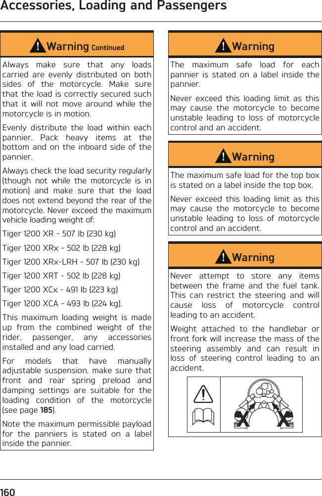 Accessories, Loading and Passengers160Warning ContinuedAlways make sure that any loads carried are evenly distributed on both sides of the motorcycle. Make sure that the load is correctly secured such that it will not move around while the motorcycle is in motion.Evenly distribute the load within each pannier. Pack heavy items at the bottom and on the inboard side of the pannier.Always check the load security regularly (though not while the motorcycle is in motion) and make sure that the load does not extend beyond the rear of the motorcycle. Never exceed the maximum vehicle loading weight of:Tiger 1200 XR - 507 lb (230 kg)Tiger 1200 XRx - 502 lb (228 kg)Tiger 1200 XRx-LRH - 507 lb (230 kg)Tiger 1200 XRT - 502 lb (228 kg)Tiger 1200 XCx - 491 lb (223 kg)Tiger 1200 XCA - 493 lb (224 kg).This maximum loading weight is made up from the combined weight of the rider, passenger, any accessories installed and any load carried.For models that have manually adjustable suspension, make sure that front and rear spring preload and damping settings are suitable for the loading condition of the motorcycle (see page 185).Note the maximum permissible payload for the panniers is stated on a label inside the pannier.WarningThe maximum safe load for each pannier is stated on a label inside the pannier.Never exceed this loading limit as this may cause the motorcycle to become unstable leading to loss of motorcycle control and an accident.WarningThe maximum safe load for the top box is stated on a label inside the top box.Never exceed this loading limit as this may cause the motorcycle to become unstable leading to loss of motorcycle control and an accident.WarningNever attempt to store any items between the frame and the fuel tank. This can restrict the steering and will cause loss of motorcycle control leading to an accident.Weight attached to the handlebar or front fork will increase the mass of the steering assembly and can result in loss of steering control leading to an accident.XX 