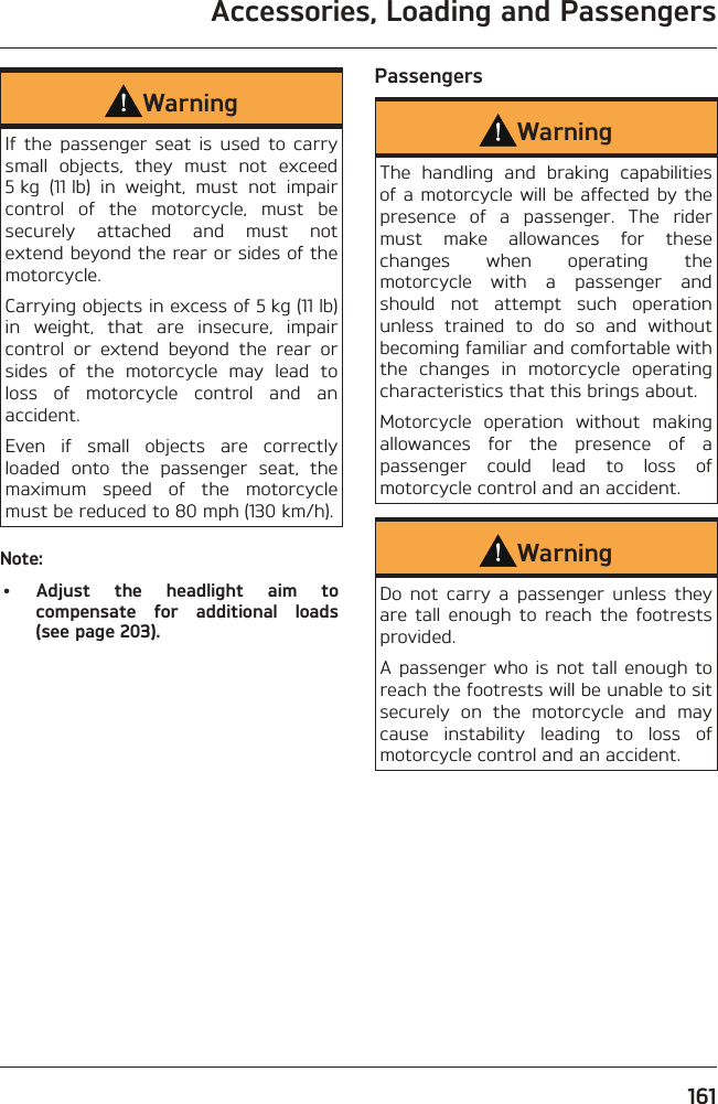 Accessories, Loading and Passengers161WarningIf the passenger seat is used to carry small objects, they must not exceed 5 kg (11 lb) in weight, must not impair control of the motorcycle, must be securely attached and must not extend beyond the rear or sides of the motorcycle.Carrying objects in excess of 5 kg (11 lb) in weight, that are insecure, impair control or extend beyond the rear or sides of the motorcycle may lead to loss of motorcycle control and an accident.Even if small objects are correctly loaded onto the passenger seat, the maximum speed of the motorcycle must be reduced to 80 mph (130 km/h).Note:• Adjust the headlight aim to compensate for additional loads (see page 203).PassengersWarningThe handling and braking capabilities of a motorcycle will be affected by the presence of a passenger. The rider must make allowances for these changes when operating the motorcycle with a passenger and should not attempt such operation unless trained to do so and without becoming familiar and comfortable with the changes in motorcycle operating characteristics that this brings about.Motorcycle operation without making allowances for the presence of a passenger could lead to loss of motorcycle control and an accident.WarningDo not carry a passenger unless they are tall enough to reach the footrests provided.A passenger who is not tall enough to reach the footrests will be unable to sit securely on the motorcycle and may cause instability leading to loss of motorcycle control and an accident.
