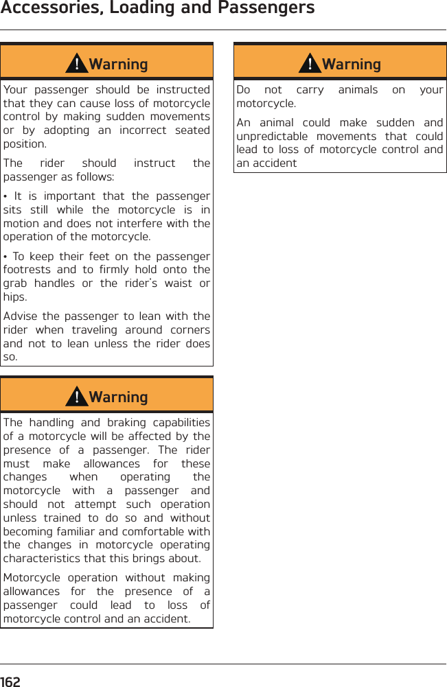 Accessories, Loading and Passengers162WarningYour passenger should be instructed that they can cause loss of motorcycle control by making sudden movements or by adopting an incorrect seated position.The rider should instruct the passenger as follows:• It is important that the passenger sits still while the motorcycle is in motion and does not interfere with the operation of the motorcycle.• To keep their feet on the passenger footrests and to firmly hold onto the grab handles or the rider&apos;s waist or hips.Advise the passenger to lean with the rider when traveling around corners and not to lean unless the rider does so.WarningThe handling and braking capabilities of a motorcycle will be affected by the presence of a passenger. The rider must make allowances for these changes when operating the motorcycle with a passenger and should not attempt such operation unless trained to do so and without becoming familiar and comfortable with the changes in motorcycle operating characteristics that this brings about.Motorcycle operation without making allowances for the presence of a passenger could lead to loss of motorcycle control and an accident.WarningDo not carry animals on your motorcycle.An animal could make sudden and unpredictable movements that could lead to loss of motorcycle control and an accident