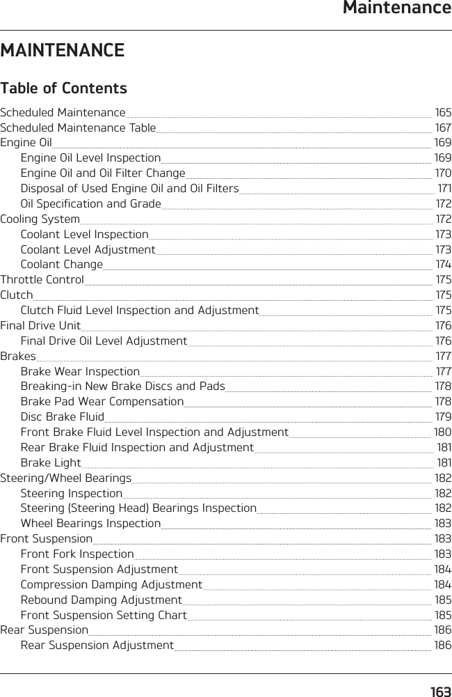 Maintenance163MAINTENANCETable of ContentsScheduled Maintenance   165Scheduled Maintenance Table   167Engine Oil   169Engine Oil Level Inspection   169Engine Oil and Oil Filter Change   170Disposal of Used Engine Oil and Oil Filters   171Oil Specification and Grade   172Cooling System   172Coolant Level Inspection   173Coolant Level Adjustment   173Coolant Change   174Throttle Control   175Clutch   175Clutch Fluid Level Inspection and Adjustment   175Final Drive Unit   176Final Drive Oil Level Adjustment   176Brakes   177Brake Wear Inspection   177Breaking-in New Brake Discs and Pads   178Brake Pad Wear Compensation   178Disc Brake Fluid   179Front Brake Fluid Level Inspection and Adjustment   180Rear Brake Fluid Inspection and Adjustment   181Brake Light   181Steering/Wheel Bearings   182Steering Inspection   182Steering (Steering Head) Bearings Inspection   182Wheel Bearings Inspection   183Front Suspension   183Front Fork Inspection   183Front Suspension Adjustment   184Compression Damping Adjustment   184Rebound Damping Adjustment   185Front Suspension Setting Chart   185Rear Suspension   186Rear Suspension Adjustment   186